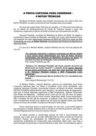 A PROVA CAPCIOSA PARA CONDENAR -
                   4 NOTAS TÉCNICAS
     No Banco do Brasil, quando uma diretoria comunica-se com outra é feita uma
NOTA TÉCNICA, ou seja um documento que formaliza esta comunicação.

      No caso das quatro Notas Técnicas em questão, a 1ª folha informava tratar-se
de um aporte de dinheiro/recursos do Fundo de Incentivo Visanet o qual, não
impactava o orçamento do Banco do Brasil (recursos que não pertenciam ao BB),

       Henrique Pizzolato, ex-diretor de Marketing do Banco do Brasil, foi julgado e
condenado à pena privativa de liberdade, cumulada com multa, pela Suprema Corte,
sob alegação de haver determinado depósitos de R$73.851.536,18 na conta da DNA
Propaganda por meio de Notas Técnicas comandadas pela Diretoria de Marketing do
Banco do Brasil.

       É o que diz o Ministro Relator, Joaquim Barbosa em seu voto nas páginas 68,
74 e 75,

             “Os repasses milionários à agência controlada por Marcos Valério
             e seus sócios foram determinados por meio de Notas Técnicas
             comandadas pela Diretoria de Marketing do Banco do Brasil, no
             uso dos recursos da instituição, como acionista do Fundo.”
             Voto Joaquim Barbosa (pg. 68)

             “Embora o Sr. Henrique Pizzolato não fosse o gestor do banco do
             Brasil junto ao Fundo Visanet20, a atuação desse gestor dependia
             da sua prévia autorização, por meio das notas técnicas, nas quais
             o Sr. Henrique Pizzolato indicou a DNA Propaganda como
             favorecida.”
             “20 O gestor indicado pelo Banco do Brasil foi o Sr. Léo Batista dos
             Santos.”
             Voto Joaquim Barbosa (pg. 74 e 75)

       O Ministro Relator, Joaquim Barbosa, valeu-se de subterfúgios para tentar
comprovar falaciosa tese, um deles é considerar como prova acusatória, para
condenar Henrique Pizzolato, documentos internos do Banco do Brasil, chamados
NOTAS TÉCNICAS atribuindo-lhes valor decisório - de determinação de pagamento -
para que a Visanet efetuasse pagamento à DNA Propaganda - agência “favorecida”
pelo Diretor de Marketing -, tentando tornar crível que os atos de ofício do gestor,
representante do BB junto ao Fundo Visanet, dependiam desta “prévia autorização”.
Não é verdade. No seu afã de comprovar, a qualquer custo, tese construída por ele
para o recebimento da denúncia, abdicou de seu dever de julgador isento, que analisa
provas em busca da verdade, condição primeira para haver justiça.

       Prova inequívoca disto é a total omissão, em seu voto, a documento legítimo
que amparava a relação existente entre a Visanet e os bancos parceiros, qual seja, o
Contrato:Regulamento do Fundo de Incentivo Visanet.

        Já restou provado e comprovado através de toda a documentação aqui
exposta, que o valor que ora se trata, R$73.851.536,18, eram oriundos do Fundo de
Incentivo Visanet, de propriedade da CBMP/Visanet; que sua utilização em
campanhas publicitárias foi comprovada pela proprietária deste valor; que toda a
documentação encaminhada à Visanet referente a este valor, foi assinada por gestor,

                                                                                 17
 