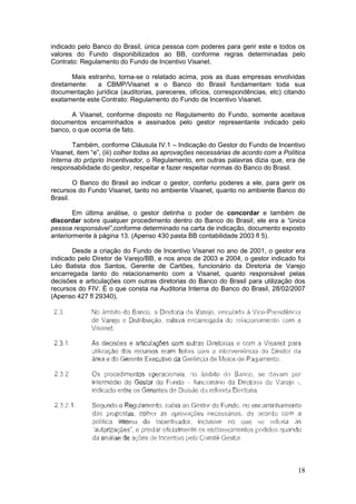 indicado pelo Banco do Brasil, única pessoa com poderes para gerir este e todos os
valores do Fundo disponibilizados ao BB, conforme regras determinadas pelo
Contrato: Regulamento do Fundo de Incentivo Visanet.

       Mais estranho, torna-se o relatado acima, pois as duas empresas envolvidas
diretamente:   a CBMP/Visanet e o Banco do Brasil fundamentam toda sua
documentação jurídica (auditorias, pareceres, ofícios, correspondências, etc) citando
exatamente este Contrato: Regulamento do Fundo de Incentivo Visanet.

       A Visanet, conforme disposto no Regulamento do Fundo, somente aceitava
documentos encaminhados e assinados pelo gestor representante indicado pelo
banco, o que ocorria de fato.

       Também, conforme Cláusula IV.1 – Indicação do Gestor do Fundo de Incentivo
Visanet, item “e”, (iii) colher todas as aprovações necessárias de acordo com a Política
Interna do próprio Incentivador, o Regulamento, em outras palavras dizia que, era de
responsabilidade do gestor, respeitar e fazer respeitar normas do Banco do Brasil.

        O Banco do Brasil ao indicar o gestor, conferiu poderes a ele, para gerir os
recursos do Fundo Visanet, tanto no ambiente Visanet, quanto no ambiente Banco do
Brasil.

       Em última análise, o gestor detinha o poder de concordar e também de
discordar sobre qualquer procedimento dentro do Banco do Brasil; ele era a “única
pessoa responsável”,conforme determinado na carta de indicação, documento exposto
anteriormente à página 13. (Apenso 430 pasta BB contabilidade 2003 fl 5).

       Desde a criação do Fundo de Incentivo Visanet no ano de 2001, o gestor era
indicado pelo Diretor de Varejo/BB, e nos anos de 2003 e 2004, o gestor indicado foi
Léo Batista dos Santos, Gerente de Cartões, funcionário da Diretoria de Varejo
encarregada tanto do relacionamento com a Visanet, quanto responsável pelas
decisões e articulações com outras diretorias do Banco do Brasil para utilização dos
recursos do FIV. É o que consta na Auditoria Interna do Banco do Brasil, 28/02/2007
(Apenso 427 fl 29340),




                                                                                     18
 