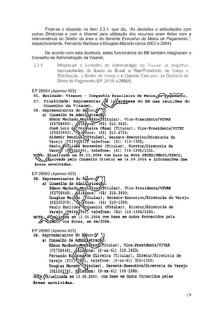 Frize-se o disposto no item 2.3.1. que diz, “As decisões e articulações com
outras Diretorias e com a Visanet para utilização dos recursos eram feitas com a
interveniência do Diretor da área e do Gerente Executivo de Meios de Pagamento.”,
respectivamente, Fernando Barbosa e Douglas Macedo (anos 2003 e 2004).

      De acordo com esta Auditoria, estes funcionários do BB também integravam o
Conselho de Administração da Visanet,




EP 28564 (Apenso 423)




EP 28562 (Apenso 423)




EP 28560 (Apenso 423)




                                                                               19
 
