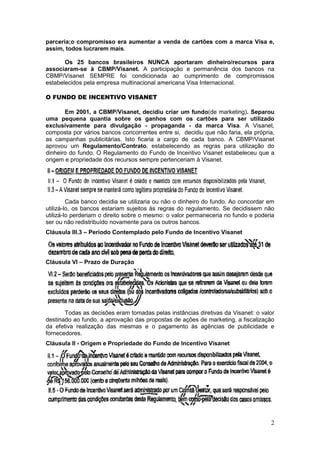 parceria;o compromisso era aumentar a venda de cartões com a marca Visa e,
assim, todos lucrarem mais.

       Os 25 bancos brasileiros NUNCA aportaram dinheiro/recursos para
associaram-se à CBMP/Visanet. A participação e permanência dos bancos na
CBMP/Visanet SEMPRE foi condicionada ao cumprimento de compromissos
estabelecidos pela empresa multinacional americana Visa Internacional.

O FUNDO DE INCENTIVO VISANET

       Em 2001, a CBMP/Visanet, decidiu criar um fundo(de marketing). Separou
uma pequena quantia sobre os ganhos com os cartões para ser utilizado
exclusivamente para divulgação - propaganda - da marca Visa. A Visanet,
composta por vários bancos concorrentes entre si, decidiu que não faria, ela própria,
as campanhas publicitárias. Isto ficaria a cargo de cada banco. A CBMP/Visanet
aprovou um Regulamento/Contrato, estabelecendo as regras para utilização do
dinheiro do fundo. O Regulamento do Fundo de Incentivo Visanet estabeleceu que a
origem e propriedade dos recursos sempre pertenceriam à Visanet.




         Cada banco decidia se utilizaria ou não o dinheiro do fundo. Ao concordar em
utilizá-lo, os bancos estariam sujeitos às regras do regulamento. Se decidissem não
utilizá-lo perderiam o direito sobre o mesmo: o valor permaneceria no fundo e poderia
ser ou não redistribuído novamente para os outros bancos.
Cláusula III.3 – Período Contemplado pelo Fundo de Incentivo Visanet




Cláusula VI – Prazo de Duração




       Todas as decisões eram tomadas pelas instâncias diretivas da Visanet: o valor
destinado ao fundo, a aprovação das propostas de ações de marketing, a fiscalização
da efetiva realização das mesmas e o pagamento às agências de publicidade e
fornecedores.
Cláusula II - Origem e Propriedade do Fundo de Incentivo Visanet




                                                                                   2
 