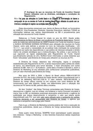 2º Averiguar de que os recursos do Fundo de Incentivo Visanet
               fossem utilizados com as diretrizes, estratégias e condições do
               Regulamento.




        Estes documentos comprovam que, dentro do Banco do Brasil, os funcionários
da VAREJO, Vice-Presidentes, Diretores, Gerentes Executivos, detinham TODAS as
informações relativas aos valores disponibilizados ao BB e procedimentos para
utilização dos recursos do Fundo Visanet.

       Reitere-se, o Fundo Visanet foi criado no ano de 2001. Desde então,
administradores do Banco do Brasil, com anuência do Presidente deste banco, fizeram
parte de instâncias administrativas da CBMP/Visanet e do Fundo de Incentivo Visanet
e NUNCA DEFINIRAM NORMAS INTERNAS para utilização dos recursos do Fundo
Visanet, como está definido e previsto no Livro de Instruções Codificadas - LIC
10.1.1.1 - que prevê a necessidade de se publicar toda orientação de cumprimento
obrigatório por parte das dependências e cujo público de interesse extrapole o âmbito
interno da unidade estratégica que a instituiu/divulgou. Na prática, o que ocorreu foi
que vigoraram as regras estabelecidas pelo Regulamento do Fundo Visanet
que,oficialmente (através do LIC), NUNCA foram informadas a outras diretorias que
foram “articuladas” pela Diretoria de Varejo para utilizarem os recursos do FIV.

        A Diretoria de Varejo, detentora das informações, regras e condições
estabelecidas pelo Regulamento do FIV, e sendo responsável pelos cartões de crédito
do banco, era determinante para tomar decisões e fazer articulações com outras
diretorias do BB - item 2.3.1. da Auditoria -; partia dela a iniciativa e decisão e, assim a
Diretoria de Marketing só era solicitada para confeccionar campanhas publicitárias,
com um valor informado pela Diretoria de Varejo.

        Nos anos de 2003 e 2004, o Banco do Brasil utilizou R$90.415.087,03
(oriundos do FIV), dos quais a Diretoria de Varejo decidiu utilizar conjuntamente com a
Diretoria de Marketing R$73.851.536,18. O valor restante, R$16.563.550,85, a
Diretoria de Varejo utilizou sozinha ou em conjunto com outra diretoria do BB,
comprovando que esta diretoria, Varejo, era determinante para a utilização dos
recursos do FIV dentro do BB, partindo dela a iniciativa.

        No item “Análise”, das Notas Técnicas comandadas pela Diretoria de Varejo,
descrevia-se o objetivo, que em síntese, era fortalecer a marca Ourocard vinculada à
marca Visa no BB; os resultados positivosjá alcançados anteriormente; a agência de
publicidade que estava desenvolvendo a campanha; o valor que estaria sendo
disponibilizado pelo FIV, que este valor seria utilizado para a campanha de cartões,
conforme demanda a ser apresentada pela Diretoria de Varejo; a agência que
realizaria a campanha e seria paga pela Visanet.

       Fato é que, a Diretoria de Marketing somente poderia dar início a execução de
campanhas publicitárias, desde que a Diretoria de Varejo apresentasse demandas
para tal.

        Estas quatro notas técnicas, SEMPRE foram assinadaspor quatro pessoas:
dois diretores - Varejo e Marketing - e dois Gerentes Executivos destas respectivas
diretorias.


                                                                                         21
 