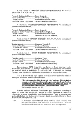 A nota técnica nº 1141/2003, 05/005/2003,R$23.300.000,00, foi assinada
por,(Volume 25 fls 5376 a 5377)

Fernando Barbosa de Oliveira......Diretor de Varejo
Henrique Pizzolato.........................Diretor de Marketing
Douglas Macedo............................Gerente Executivo de Varejo
Cláudio de Castro Vasconcelos....Gerente Executivo de Marketing

      A nota técnica nº 3281/2003,03/11/2003, R$6.454.331,43, foi assinada por,
(Volume 25 fls 5380 e 5380a)

Fernando Barbosa de Oliveira......Diretor de Varejo
Cláudio de Castro Vasconcelos....Diretor de Marketing E.E.
Douglas Macedo............................Gerente Executivo de Varejo
Carlos A. R. Figueiredo..................Gerente Executivo de Marketing

      A nota técnica nº 0251/2004, 20/01/2004, R$35.000.000,00, foi assinada por,
(Volume 25 fls 5383 a 5384)

Douglas Macedo............................Diretor de Varejo E.E.
Henrique Pizzolato.........................Diretor de Marketing
Léo Batista dos Santos..................Gerente Executivo de Varejo E.E.
Cláudio de Castro Vasconcelos....Gerente Executivo de Marketing

      A nota técnica nº 1410/2004, 11/05/2004, R$9.097.024,75, foi assinada por,
(Volume 25 fls 5387 a 5388)

Paulo Bonzanni..............................Diretor de Varejo
Henrique Pizzolato.........................Diretor de Marketing
Douglas Macedo............................Gerente Executivo de Varejo
Cláudio de Castro Vasconcelos....Gerente Executivo de Marketing

       Observe-seque, SETE funcionários do Banco do Brasil assinaram estes
documentos, mas somente UM, Henrique Pizzolato foi responsabilizado criminalmente
por este ato, e que, a nota técnica nº 3281/2003, NÃO foi assinada por Henrique
Pizzolato, mas, este foi responsabilizado criminalmente por ato que não cometeu.

       Toda a documentação aqui exposta comprova serem totalmente falsas as
afirmações do Ministro Relator Joaquim Barbosa,
               “Os repasses milionários à agência controlada por Marcos Valério
               e seus sócios foram determinados por meio de Notas Técnicas
               comandadas pela Diretoria de Marketing do Banco do Brasil, no
               uso dos recursos da instituição, como acionista do Fundo.”
               Voto Joaquim Barbosa (pg. 68)

       As Notas Técnicas não foram “comandadas pela Diretoria de Marketing do
Banco do Brasil”, pois partiam da Diretoria de Varejo, detentora de TODAS as
informações e regras estabelecidas pelo Regulamento do Fundo e assinadas pelo
gestor, Léo Batista dos Santos, conforme assim dispôs a Auditoria Interna do Banco
do Brasil 28/02/2007 (Apenso 427):




                                                                               22
 