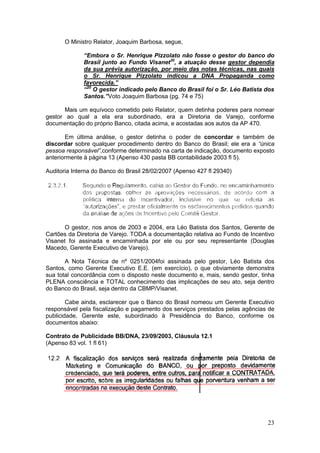 O Ministro Relator, Joaquim Barbosa, segue,

              “Embora o Sr. Henrique Pizzolato não fosse o gestor do banco do
              Brasil junto ao Fundo Visanet20, a atuação desse gestor dependia
              da sua prévia autorização, por meio das notas técnicas, nas quais
              o Sr. Henrique Pizzolato indicou a DNA Propaganda como
              favorecida.”
              “20 O gestor indicado pelo Banco do Brasil foi o Sr. Léo Batista dos
              Santos.”Voto Joaquim Barbosa (pg. 74 e 75)

       Mais um equívoco cometido pelo Relator, quem detinha poderes para nomear
gestor ao qual a ela era subordinado, era a Diretoria de Varejo, conforme
documentação do próprio Banco, citada acima, e acostadas aos autos da AP 470.

       Em última análise, o gestor detinha o poder de concordar e também de
discordar sobre qualquer procedimento dentro do Banco do Brasil; ele era a “única
pessoa responsável”,conforme determinado na carta de indicação, documento exposto
anteriormente à página 13 (Apenso 430 pasta BB contabilidade 2003 fl 5).

Auditoria Interna do Banco do Brasil 28/02/2007 (Apenso 427 fl 29340)




       O gestor, nos anos de 2003 e 2004, era Léo Batista dos Santos, Gerente de
Cartões da Diretoria de Varejo. TODA a documentação relativa ao Fundo de Incentivo
Visanet foi assinada e encaminhada por ele ou por seu representante (Douglas
Macedo, Gerente Executivo de Varejo).

       A Nota Técnica de nº 0251/2004foi assinada pelo gestor, Léo Batista dos
Santos, como Gerente Executivo E.E. (em exercício), o que obviamente demonstra
sua total concordância com o disposto neste documento e, mais, sendo gestor, tinha
PLENA consciência e TOTAL conhecimento das implicações de seu ato, seja dentro
do Banco do Brasil, seja dentro da CBMP/Visanet.

        Cabe ainda, esclarecer que o Banco do Brasil nomeou um Gerente Executivo
responsável pela fiscalização e pagamento dos serviços prestados pelas agências de
publicidade, Gerente este, subordinado à Presidência do Banco, conforme os
documentos abaixo:

Contrato de Publicidade BB/DNA, 23/09/2003, Cláusula 12.1
(Apenso 83 vol. 1 fl 61)




                                                                               23
 