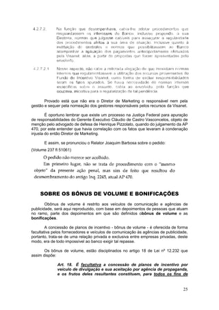 Provado está que não era o Diretor de Marketing o responsável nem pela
gestão e sequer pela nomeação dos gestores responsáveis pelos recursos da Visanet.

        É oportuno lembrar que existe um processo na Justiça Federal para apuração
de responsabilidades do Gerente Executivo Cláudio de Castro Vasconcelos, objeto de
menção pelo advogado de defesa de Henrique Pizzolato, quando do julgamento da AP
470, por este entender que havia correlação com os fatos que levaram à condenação
injusta do então Diretor de Marketing.

      E assim, se pronunciou o Relator Joaquim Barbosa sobre o pedido:
(Volume 237 fl 51061)




    SOBRE OS BÔNUS DE VOLUME E BONIFICAÇÕES
        Obônus de volume é restrito aos veículos de comunicação e agências de
publicidade, será aqui reproduzido, com base em depoimentos de pessoas que atuam
no ramo, parte dos depoimentos em que são definidos obônus de volume e as
bonificações.

        A concessão de planos de incentivo - bônus de volume - é oferecida de forma
facultativa pelos fornecedores e veículos de comunicação às agências de publicidade,
portanto, trata-se de uma relação privada e exclusiva entre empresas privadas, deste
modo, era de todo impossível ao banco exigir tal repasse.

       Os bônus de volume, estão disciplinados no artigo 18 de Lei nº 12.232 que
assim dispõe:

             Art. 18. É facultativa a concessão de planos de incentivo por
             veículo de divulgação e sua aceitação por agência de propaganda,
             e os frutos deles resultantes constituem, para todos os fins de


                                                                                 25
 
