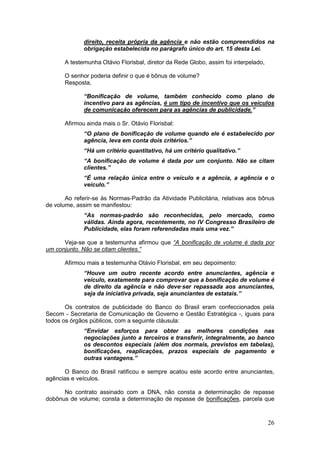 direito, receita própria da agência e não estão compreendidos na
             obrigação estabelecida no parágrafo único do art. 15 desta Lei.

      A testemunha Otávio Florisbal, diretor da Rede Globo, assim foi interpelado,

      O senhor poderia definir o que é bônus de volume?
      Resposta,

             “Bonificação de volume, também conhecido como plano de
             incentivo para as agências, é um tipo de incentivo que os veículos
             de comunicação oferecem para as agências de publicidade.”

      Afirmou ainda mais o Sr. Otávio Florisbal:
             “O plano de bonificação de volume quando ele é estabelecido por
             agência, leva em conta dois critérios.”
             “Há um critério quantitativo, há um critério qualitativo.”
             “A bonificação de volume é dada por um conjunto. Não se citam
             clientes.”
             “É uma relação única entre o veículo e a agência, a agência e o
             veículo.”

       Ao referir-se às Normas-Padrão da Atividade Publicitária, relativas aos bônus
de volume, assim se manifestou:
             “As normas-padrão são reconhecidas, pelo mercado, como
             válidas. Ainda agora, recentemente, no IV Congresso Brasileiro de
             Publicidade, elas foram referendadas mais uma vez.”

      Veja-se que a testemunha afirmou que “A bonificação de volume é dada por
um conjunto. Não se citam clientes.”

      Afirmou mais a testemunha Otávio Florisbal, em seu depoimento:
             “Houve um outro recente acordo entre anunciantes, agência e
             veículo, exatamente para comprovar que a bonificação de volume é
             de direito da agência e não deve·ser repassada aos anunciantes,
             seja da iniciativa privada, seja anunciantes de estatais.”

       Os contratos de publicidade do Banco do Brasil eram confeccionados pela
Secom - Secretaria de Comunicação de Governo e Gestão Estratégica -, iguais para
todos os órgãos públicos, com a seguinte cláusula:
             “Envidar esforços para obter as melhores condições nas
             negociações junto a terceiros e transferir, integralmente, ao banco
             os descontos especiais (além dos normais, previstos em tabelas),
             bonificações, reaplicações, prazos especiais de pagamento e
             outras vantagens.”

      O Banco do Brasil ratificou e sempre acatou este acordo entre anunciantes,
agências e veículos.

      No contrato assinado com a DNA, não consta a determinação de repasse
dobônus de volume; consta a determinação de repasse de bonificações, parcela que



                                                                                     26
 