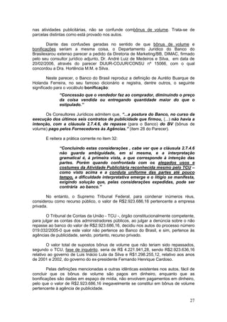 nas atividades publicitárias, não se confunde combônus de volume. Trata-se de
parcelas distintas como está provado nos autos.

        Diante das confusões geradas no sentido de que bônus de volume e
bonificações seriam a mesma coisa, o Departamento Jurídico do Banco do
Brasilexarou extenso parecer a pedido da Diretoria de Marketing/BB, DIMAC, firmado
pelo seu consultor jurídico adjunto, Dr. André Luiz de Medeiros e Silva, em data de
20/02/2006, através do parecer DIJUR-COJUR/CONSU nº 15066, com o qual
concordou a Dra. Hortência M.M. e Silva.

        Neste parecer, o Banco do Brasil reproduz a definição de Aurélio Buarque de
Holanda Ferreira, no seu famoso dicionário e registra, dentre outros, o seguinte
significado para o vocábulo bonificação:
              “Concessão que o vendedor faz ao comprador, diminuindo o preço
              da coisa vendida ou entregando quantidade maior do que o
              estipulado.”

      Os Consultores Jurídicos admitem que, “...a postura do Banco, no curso da
execução dos últimos seis contratos de publicidade que firmou, (...) não havia a
intenção, com a cláusula 2.7.4.6, de repasse (para o Banco) do BV (bônus de
volume) pago pelos Fornecedores às Agências.” (item 28 do Parecer).

       E reitera a prática corrente no item 32:

              “Concluindo estas considerações , cabe ver que a cláusula 2.7.4.6
              não guarda ambiguidade, em si mesma, e a interpretação
              gramatical é, à primeira vista, a que corresponde à intenção das
              partes. Porém quando confrontada com os alegados usos e
              costumes da Atividade Publicitária reconhecida mesmo pelo TCU –
              como visto acima e a conduta uniforme das partes até pouco
              tempo, a dificuldade interpretativa emerge e o litígio se manifesta,
              exigindo solução que, pelas considerações expedidas, pode ser
              contrária ao banco.”

       No entanto, o Supremo Tribunal Federal, para condenar inúmeros réus,
considerou como recurso público, o valor de R$2.923.686,16 pertencente a empresa
privada.

       O Tribunal de Contas da União - TCU -, órgão constitucionalmente competente,
para julgar as contas dos administradores públicos, ao julgar a denúncia sobre o não
repasse ao banco do valor de R$2.923.686,16, decidiu nos autos do processo número
019.032/2005-0 que este valor não pertence ao Banco do Brasil, e sim, pertence às
agências de publicidade, sendo, portanto, recurso privado.

        O valor total de supostos bônus de volume que não teriam sido repassados,
segundo o TCU, fase de inquérito, seria de R$ 4.221.941,28, sendo R$2.923.636,16
relativo ao governo de Luis Inácio Lula da Silva e R$1.298.255,12, relativo aos anos
de 2001 e 2002, do governo do ex-presidente Fernando Henrique Cardoso.

        Pelas definições mencionadas e outras idênticas existentes nos autos, fácil de
concluir que os bônus de volume são pagos em dinheiro, enquanto que as
bonificações são dadas em espaço de mídia, não envolvem pagamentos em dinheiro,
pelo que o valor de R$2.923.686,16 inegavelmente se constitui em bônus de volume
pertencente à agência de publicidade.

                                                                                   27
 