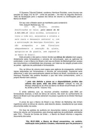 O Supremo Tribunal Federal, condenou Henrique Pizzolato, como incurso nas
sanções do artigo 312 do CP - crime de peculato -, em face da seguinte denúncia:
“falta de fiscalização para o repasse dos bônus de volume ou bonificações para o
Banco do Brasil.”

       Em seu voto o Relator assim se manifestou para condená-lo:
       Voto Joaquim Barbosa (pg. 12)




        Está provado e não paira a menor dúvida que,bônus de volume eram pagos,
diretamente pelos fornecedores e veículos de comunicação, para as agências de
publicidade e nem o Banco do Brasil e nem seu ex-Diretor de Marketingtinham acesso
aos documentos e contabilidade das empresas, por tratar-se de relação privada entre
as partes - agências de publicidade e fornecedores.

       Ora, se bônus de volume eram pagos para agência de propaganda, conforme
regras estipuladas por fornecedores e veículos de comunicação, impossível seria
determinar o valor que eventualmente caberia ao Banco do Brasil, concluindo-se, que
Henrique Pizzolato não poderia fiscalizar o que não tinha conhecimento, como o
próprio Revisor bem colocou:

              “...pois não detinha a posse ou a disponibilidade jurídica dos
              valores dos quais, aliás não tinha ciência” (citação no voto do
              Revisor referindo-se ao ofício do Banco do Brasil encaminhado ao STF,
              fls 30769 a 30776 - Volume 143).

       E ainda salientou que, os recursos privados recebidos pela DNA por
fornecedores diversos, a título de bônus de volume, não eram do conhecimento do
Banco do Brasil e por isso jamais estiveram na posse e guarda do ex-Diretor Henrique
Pizzolato.

       A prova de que o Banco do Brasil e seu Diretor de Marketing não tinham
ingerência sobre os bônus de volume, está descrito abaixo, ressaltando-se que esses
documentos estão nos autos.

      Em face de pedidos de auditoria em documentos relativo a pagamentos de
bônus de volume, por fornecedores, para diversas agências de publicidade, solicitados
pelo TCU - Tribunal de Contas da União -, o Banco do Brasil informou o seguinte,
documento dos autos:

              “Em 06.01.2006, o Banco do Brasil encaminhou, via cartório,
              notificação extra judicial à Grotera, informando que iria promover a
                                                                                  28
 