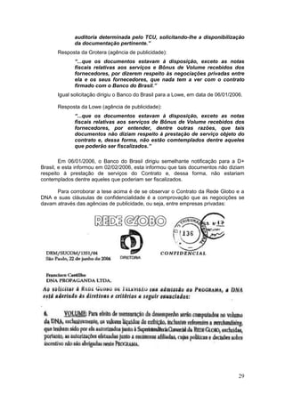 auditoria determinada pelo TCU, solicitando-lhe a disponibilização
             da documentação pertinente.”
      Resposta da Grotera (agência de publicidade):
             “...que os documentos estavam à disposição, exceto as notas
             fiscais relativas aos serviços e Bônus de Volume recebidos dos
             fornecedores, por dizerem respeito às negociações privadas entre
             ela e os seus fornecedores, que nada tem a ver com o contrato
             firmado com o Banco do Brasil.”
      Igual solicitação dirigiu o Banco do Brasil para a Lowe, em data de 06/01/2006.

      Resposta da Lowe (agência de publicidade):
             “...que os documentos estavam à disposição, exceto as notas
             fiscais relativas aos serviços de Bônus de Volume recebidos dos
             fornecedores, por entender, dentre outras razões, que tais
             documentos não diziam respeito à prestação de serviço objeto do
             contrato e, dessa forma, não estão comtemplados dentre aqueles
             que poderão ser fiscalizados.”

        Em 06/01/2006, o Banco do Brasil dirigiu semelhante notificação para a D+
Brasil, e esta informou em 02/02/2006, esta informou que tais documentos não diziam
respeito à prestação de serviços do Contrato e, dessa forma, não estariam
contemplados dentre aqueles que poderiam ser fiscalizados.

      Para corroborar a tese acima é de se observar o Contrato da Rede Globo e a
DNA e suas cláusulas de confidencialidade é a comprovação que as negocições se
davam através das agências de publicidade, ou seja, entre empresas privadas:




.




                                                                                   29
 