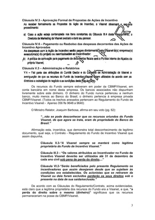 Cláusula IV.3 - Aprovação Formal de Propostas de Ações de Incentivo




Cláusula IV.6 – Pagamento ou Reebolso das despesas decorrentes das Ações de
Incentivo Aprovadas




Cláusula V.3 – Administração e Relatórios




        Os recursos do Fundo sempre estiveram em poder da CBMP/Visanet, em
conta bancária em nome desta empresa. Os bancos associados não dispunham
livremente sobre este dinheiro. O dinheiro do Fundo nunca pertenceu a nenhum
banco, muito menos ao Banco do Brasil; o dinheiro pertencia à empresa privada
CBMP/Visanet. (Todos os trechos anexados pertencem ao Regulamento do Fundo de
Incentivo Visanet - Apenso 356 fls 9648 a 9640)

       O Ministro Relator, Joaquim Barbosa, afirma em seu voto (pg. 62):

              “...não se pode desconhecer que os recursos oriundos do Fundo
              Visanet, de que agora se trata, eram de propriedade do Banco do
              Brasil.”

       Afirmação esta, inverídica, que demonstra total desconhecimento de legítimo
documento, qual seja, o Contrato - Regulamento do Fundo de Incentivo Visanet que
assim dispunha,

              Cláusula II.3-“A Visanet sempre se manterá como legítima
              proprietária do Fundo de Incentivo Visanet.”

              Cláusula III.3 - “Os valores atribuídos ao Incentivador no Fundo de
              Incentivo Visanet deverão ser utilizados até 31 de dezembro de
              cada ano civil sob pena de perda do direito,...”

              Cláusula VI.2-“Serão beneficiados pelo presente Regulamento os
              incentivadores que assim desejarem desde que se sujeitem às
              condições ora estabelecidas. Os acionistas que se retirarem da
              Visanet ou dela forem excluídos perderão os seus direitos sob o
              presente na data de sua saída/exclusão.”

       De acordo com as Cláusulas do Regulamento/Contrato, acima evidenciadas,
está claro que a legítima proprietária dos recursos do Fundo era a Visanet, e que, “a
perda do direito sobre o mesmo (dinheiro)” significava que os recursos
permaneceriam na posse da CBMP/Visanet.


                                                                                   3
 