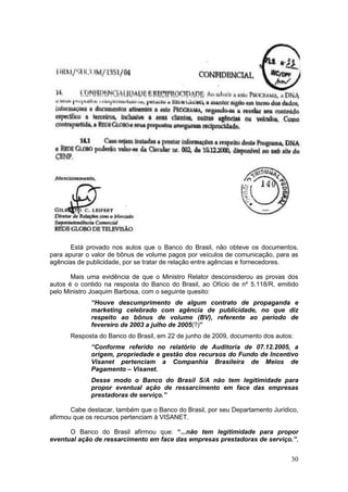 Está provado nos autos que o Banco do Brasil, não obteve os documentos,
para apurar o valor de bônus de volume pagos por veículos de comunicação, para as
agências de publicidade, por se tratar de relação entre agências e fornecedores.

       Mais uma evidência de que o Ministro Relator desconsiderou as provas dos
autos é o contido na resposta do Banco do Brasil, ao Ofício de nº 5.118/R, emitido
pelo Ministro Joaquim Barbosa, com o seguinte quesito:
             “Houve descumprimento de algum contrato de propaganda e
             marketing celebrado com agência de publicidade, no que diz
             respeito ao bônus de volume (BV), referente ao período de
             fevereiro de 2003 a julho de 2005(?)”
      Resposta do Banco do Brasil, em 22 de junho de 2009, documento dos autos:
             “Conforme referido no relatório de Auditoria de 07.12.2005, a
             origem, propriedade e gestão dos recursos do Fundo de Incentivo
             Visanet pertenciam a Companhia Brasileira de Meios de
             Pagamento – Visanet.
             Desse modo o Banco do Brasil S/A não tem legitimidade para
             propor eventual ação de ressarcimento em face das empresas
             prestadoras de serviço.”

       Cabe destacar, também que o Banco do Brasil, por seu Departamento Jurídico,
afirmou que os recursos pertenciam à VISANET.

      O Banco do Brasil afirmou que: “...não tem legitimidade para propor
eventual ação de ressarcimento em face das empresas prestadoras de serviço.”,


                                                                               30
 