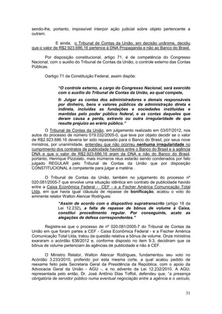 sendo-lhe, portanto, impossível interpor ação judicial sobre objeto pertencente a
outrem.

             E ainda, o Tribunal de Contas da União, em decisão unânime, decidiu
que o valor de R$2.923.686,16 pertence à DNA Propaganda e não ao Banco do Brasil.

       Por disposição constitucional, artigo 71, é de competência do Congresso
Nacional, com o auxilio do Tribunal de Contas da União, o controle externo das Contas
Públicas.

       Oartigo 71 da Constituição Federal, assim dispõe:

              “O controle externo, a cargo do Congresso Nacional, será exercido
              com o auxílio do Tribunal de Contas da União, ao qual compete,
              II- Julgar as contas dos administradores e demais responsáveis
              por dinheiro, bens e valores públicos da administração direta e
              indireta, incluídas as fundações e sociedades instituídas e
              mantidas pelo poder público federal, e as contas daqueles que
              deram causa a perda, extravio ou outra irregularidade de que
              resulte prejuízo ao erário público.”
       O Tribunal de Contas da União, em julgamento realizado em 03/07/2012, nos
autos do processo de número 019.032/2005-0, que teve por objeto decidir se o valor
de R$2.923.686.16 deveria ter sido repassado para o Banco do Brasil, por seus nove
ministros, por unanimidade, entendeu que não ocorreu nenhuma irregularidade no
cumprimento dos contratos de publicidade havidos entre o Banco do Brasil e a agência
DNA e que o valor de R$2.923.686,16 eram da DNA e não do Banco do Brasil,
portanto, Henrique Pizzolato, mais inúmeros réus estarão sendo condenados por fato
julgado REGULAR pelo Tribunal de Contas da União que por disposição
CONSTITUCIONAL é competente para julgar a matéria .

       O Tribunal de Contas da União, também no julgamento do processo nº
020.081/2005-7 que envolve uma situação idêntica em contrato de publicidade havido
entre a Caixa Econômica Federal - CEF - e a Fischer América Comunicação Total
Ltda, em que havia igual cláusula de repasse de bonificação, acatou o voto do
eminente relator Walton Alencar Rodrigues:
              “Assim de acordo com o dispositivo supratranscrito (artigo 18 da
              Lei 12.232), a falta de repasse de bônus de volume à Caixa,
              constitui procedimento regular. Por conseguinte, acato as
              alegações de defesa correspondentes.”

       Registre-se que o processo de nº 020.081/2005-7 do Tribunal de Contas da
União em que foram partes a CEF - Caixa Econômica Federal - e a Fischer América
Comunicação Total Ltda, tratou da questão relativa a bônus de volume. Onze ministros
exararam o acórdão 638/2012 e, conforme disposto no item 9.3, decidiram que os
bônus de volume pertenciam às agências de publicidade e não à CEF.

       O Ministro Relator, Walton Alencar Rodrigues, fundamentou seu voto no
Acórdão 3.233/2010, proferido por esta mesma corte, a qual acatou pedido de
reexame feito pela Secretaria Geral da Presidência da República, com o apoio da
Advocacia Geral da União - AGU -, e no advento da Lei 12.232/2010. A AGU,
representada pelo então, Dr. José Antônio Dias Toffoli, defendeu que, “a presença
obrigatória de servidor público numa eventual negociação entre a agência e o veículo,


                                                                                  31
 
