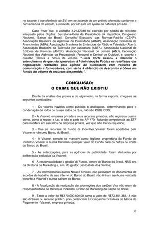 no tocante à transferência de BV, em se tratando de um prêmio oferecido conforme a
conveniência do veículo, é indevida, por ser este um ajuste de natureza privada...”.

       Cabe frisar que, o Acórdão 3.233/2010 foi exarado por pedido de reexame
interposto pelos Órgãos: Secretaria-Geral da Presidência da República, Congresso
Nacional, Banco do Brasil, Conselho Executivo das Normas-Padrão (CENP),
Associação Brasileira de Agências de Publicidade (ABAP), Associação Brasileira de
Anunciantes (ABA), Associação Brasileira de Emissoras de Rádio e Televisão (Abert),
Associação Brasileira de Televisão por Assinatura (ABTA), Associação Nacional de
Editores de Revistas (ANER), Associação Nacional de Jornais (ANJ), Federação
Nacional das Agências de Propaganda (Fenapro) e Central de Outdoor, e, quanto a
questão relativa a bônus de volume, “...esta Corte passou a defender o
entendimento de que não aproveitam à Administração Pública os resultados das
negociações realizadas pela agência de publicidade com veículos de
comunicação e fornecedores, com vistas à obtenção de descontos e bônus em
função do volume de recursos despendido.”.


                           CONCLUSÃO:
                     O CRIME QUE NÃO EXISTIU

       Diante da análise das provas e do julgamento, na forma exposta, chega-se as
seguintes conclusões:

      1 - Os valores havidos como públicos e analisados, determinantes para a
condenação de todos ou quase todos os réus, não são PÚBLICOS;

        2 - A Visanet, empresa privada e seus recursos privados, não registrou queixa
crime, como o requer a Lei, e não é parte na AP 470, faltando competência ao STF
para interferir em assuntos de empresa privada, vez que não lhe foi requerido;

       3 - Que os recursos do Fundo de Incentivo Visanet foram aportados pela
Visanet e não pelo Banco do Brasil;

        4 - A Visanet sempre se manteve como legítima proprietária do Fundo de
Incentivo Visanet e nunca transferiu qualquer valor do Fundo para os cofres ou conta
do Banco do Brasil;

       5 - As antecipações, para as agências de publicidade, foram efetuadas por
deliberação exclusiva da Visanet;

       6 - A responsabilidade e gestão do Fundo, dentro do Banco do Brasil, NÃO era
da Diretoria de Marketing e, sim, do gestor, Léo Batista dos Santos;

       7 - As incriminatórias quatro Notas Técnicas, não passaram de documentos de
acordos de trabalho de uso interno do Banco do Brasil, não tinham nenhuma validade
perante a Visanet e nunca saíram do Banco;

      8 - A fiscalização da realização das promoções dos cartões Visa não eram de
responsabilidade de Henrique Pizzolato, Diretor de Marketing do Banco do Brasil;

       9 - Tanto o valor de R$170.000.000,00 como o valor de R$73.851.356,18 não
são dinheiro ou recurso público, pois pertenciam à Companhia Brasileira de Meios de
Pagamento - Visanet, empresa privada;

                                                                                  32
 