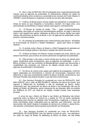 10 - Que o valor de R$73.851.356,18 antecipado livre e espontaneamente pela
Visanet, para as agências de publicidade, foi efetivamente utilizado em ações de
incentivo/marketing como comprovou a proprietária dos recursos do Fundo Visanet, A
VISANET, sendo fantasiosa e imaginária a versão de que teria sido desviado;

        11 - O Banco do Brasil possui normas rígidas que disciplinam a competência e
limites de todos os seus dirigentes e funcionários, mantém, há longos anos, uma
administração compartilhada e ninguém decide coisa alguma, individualmente;

       12 - O Tribunal de Contas da União - TCU -, órgão constitucionalmente
competente, para julgar as contas dos administradores públicos, ao julgar a denúncia
sobre o não repasse dos valores referentes ao Bônus de Volume, decidiu que estes
valores não pertencem ao Banco do Brasil, e sim, às agências de publicidade, sendo,
portanto, recursos privados;

       13 - Os contratos de publicidade eram confeccionados pela Secom - Secretaria
de Comunicação de Governo e Gestão Estratégica -, iguais para todos os órgãos
públicos;

       14 - O contrato entre o Banco do Brasil e a DNA Propaganda foi pactuado em
decorrência de licitação pública e não prevê o repasse dos bônus de volume;

      15 - O Banco do Brasil, em Parecer Jurídico acostado aos autos, afirmou, que
sempre reconheceu que os bônus de volume pertenciam às agências de publicidade;

       16 - Está provado e não paira a menor dúvida que os bônus de volume eram
pagos, diretamente pelos fornecedores, para as agências de publicidade e nem o
Banco do Brasil e nem seu ex-Diretor de Marketingtinham acesso aos documentos e
contabilidade das empresas, por tratar-se de relação privada entre as partes -
agências de publicidade e fornecedores;

       17 - Os bônus de volume eram pagos para agência de propaganda, conforme
regras estipuladas por fornecedores e veículos de comunicação, impossível seria
determinar o valor que eventualmente caberia ao Banco do Brasil, concluindo-se, que
Henrique Pizzolato não poderia fiscalizar o que não tinha conhecimento;

       18 - Que Henrique Pizzolato foi condenado por crime de PECULATO, QUE
NÃO EXISTIU, pois o valor de R$2.923.686,16, referente aos bônus de volume, que
segundo o Relator,não foi fiscalizado e não foi repassado ao Banco, restou
comprovado que, não pertencem ao Banco do Brasil e sua fiscalização não era da
alçada do Diretor de Marketing, sendo impossível de ser efetuada, além de proibida
por SÚMULA do STF, por tratar-se de relação contábil privada entre empresas
privadas.

        A prova de que o Banco do Brasil e seu Diretor de Marketing não tinham
ingerência sobre os Bônus de Volume foi o pedido do TCU ao banco solicitando
documentos para informar as relações entre fornecedores e agências, e o banco ao
tentar informações dirigiu notificações para as agências, que informaram que tais
documentos não diziam respeito à prestação de serviços do contrato e, dessa forma,
não estariam contemplados dentre aqueles que poderiam ser fiscalizados;


      19 – Que Henrique Pizzolato foi condenado por crime de PECULATO,
IMPOSSÍVEL DE ACONTECER, pois não detinha a posse do valor - sua assinatura,
em razão do cargo de Diretor de Marketing do Banco do Brasil, em três Notas


                                                                                 33
 