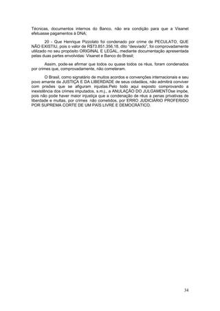 Técnicas, documentos internos do Banco, não era condição para que a Visanet
efetuasse pagamentos à DNA;

        20 - Que Henrique Pizzolato foi condenado por crime de PECULATO, QUE
NÃO EXISTIU, pois o valor de R$73.851.356,18, dito “desviado”, foi comprovadamente
utilizado no seu propósito ORIGINAL E LEGAL, mediante documentação apresentada
pelas duas partes envolvidas: Visanet e Banco do Brasil;

        Assim, pode-se afirmar que todos ou quase todos os réus, foram condenados
por crimes que, comprovadamente, não cometeram.

        O Brasil, como signatário de muitos acordos e convenções internacionais e seu
povo amante da JUSTIÇA E DA LIBERDADE de seus cidadãos, não admitirá conviver
com prisões que se afiguram injustas.Pelo todo aqui exposto comprovando a
inexistência dos crimes imputados, s.m.j., a ANULAÇÃO DO JULGAMENTOse impõe,
pois não pode haver maior injustiça que a condenação de réus a penas privativas de
liberdade e multas, por crimes não cometidos, por ERRO JUDICIÁRIO PROFERIDO
POR SUPREMA CORTE DE UM PAÍS LIVRE E DEMOCRÁTICO.




                                                                                  34
 