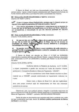 O Banco do Brasil, em toda sua documentação jurídica, relativa ao Fundo,
sempre acatou regras e determinações estabelecidas pelo Regulamento/Contrato do
Fundo Visanet, dentre elas a que dispunha sobre à propriedade dos mesmos.

BB - Nota jurídica DIJUR-COJUR/CONSU nº 004715, 30/08/2004
(Apenso 351 fls8817 a 8813)




BB – Nota JurídicaDIJUR-COJUR/CONSU nº 6708, 29/09/2005
(Volume 116 fls 25309 e 25310)




       O Banco do Brasil, em atenção ao Ofício nº 5.118/R de 02/06/2009,
respondendo a quesitos deferidos pelo Ministro Relator, Joaquim Barbosa, documento
este, protocolado no STF em 29/06/2009 e recebido pelo Relator no dia 01/07/2009,
diz assim:
(Volume 143 fls 30769 a 30776)




       Observe-se, pois, que qualquer pessoa, chegaria à conclusão inequívoca de
que os recursos do Fundo de Incentivo Visanet pertenciam à Companhia Brasileira de
Meios de Pagamento - VISANET -, portanto, SÃO RECURSOS PRIVADOS.

       Diante de todos os documentos aqui expostos,está claro e evidente que o pilar
da tese condenatória qual seja, desvio de dinheiro público pertencente ao Banco
do Brasil, é uma falácia.

                                                                                  4
 
