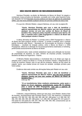 NÃO HOUVE DESVIO DE RECURSOS/DINHEIRO

       Henrique Pizzolato, ex-diretor de Marketing do Banco do Brasil, foi julgado e
condenado à pena privativa de liberdade, cumulada com multa, pela Suprema Corte,
sob alegação de haverdesviado recursos públicos em favor de agência de publicidade
(DNA), que não havia prestado qualquer serviço em prol dos cartões de marca Visa.

       É o que diz o Ministro Relator, Joaquim Barbosa, em seu voto na página 69,

              “Assim, Henrique Pizzolato agiu com o dolo de beneficiar a
              agência representada por Marcos valério, que não havia prestado
              qualquer serviço em prol dos cartões do Banco do Brasil de
              bandeira Visa, tampouco tinha respaldo contratual para fazê-lo. De
              fato, o contrato entre a DNA Propaganda e o Banco do Brasil não
              fazia qualquer alusão à Visanet.”

       A última afirmativa do Relator “o contrato entre a DNA Propaganda e o Banco
do Brasil não fazia qualquer alusão à Visanet.”, é correta e evidente, pois o contrato
padrão fornecido pela Secom - Secretaria de Comunicação de Governo e Gestão
Estratégica -, resultado de licitação pública, entre o Banco do Brasil e a DNA
Propaganda, referia-se à utilização de recursosorçamentários destinados à marketing,
pertencentes exclusivamente ao Banco do Brasil.

        Impossível seria, neste contrato estabelecer regras para utilização de recursos
de propriedade de terceiros, no caso, dinheiro da empresa privada, Companhia
Brasileira de Meios de Pagamento - Visanet.

       O Ministro Relator desconsiderou o Contratode fato e de direito que regia as
relações entre o Banco do Brasil e o Fundo de Incentivo Visanet: o Regulamento do
Fundo de Incentivo Visanet, pois no seu afã de condenar, abdicou de seu dever de
julgador isento, que analisa provas em busca da verdade, condição primeira para
haver justiça.

       Evidência disto está contida nas afirmações feitas pelo Relator em seu voto:

              “Assim, Henrique Pizzolato agiu com o dolo de beneficiar a
              agência representada por Marcos Valério, que não havia prestado
              qualquer serviço em prol dos cartões do Banco do Brasil de
              bandeira Visa,...”
              (voto pg. 69)

              “2) as transferências feitas mediante antecipações, pelas quais o
              banco (do Brasil) repassou, gratuitamente, quase R$ 74 milhões
              para a conta da DNA Propaganda, sem que a agência de
              publicidade tivesse prestado qualquer serviço;”
              (voto pg. 76)

       O Ministro, Joaquim Barbosa, esteve por seis anos, como Relator, desde a fase
de inquérito, acompanhando este Processo Penal nº 470, não observou o contidonos
apensos: 379, 380, 381, 382, 383, 384, 385, 386, 387, 388 partes 1 e 2, 389, 390, 391,
392, 393, 394, 395, 396, 397, 398 partes 1 e 2, 399, 400, 430 pasta FIV, 431 pasta 01,
432 pasta 03, 433 pasta 02, 439, 447, 456, 457, 458, 459, 460, comprovando que as
campanhas publicitárias foram realizadas.


                                                                                      5
 
