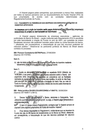 A Visanet pagava pelas campanhas, que promoviam a marca Visa, realizadas
por todos os bancos parceiros com os recursos/dinheiro do Fundo Visanet (FIV) de
sua propriedade, de acordo com as condições determinadas pelo
Regulamento/Contrato do Fundo,




         A Visanet pagava diretamente às empresas executoras - agências de
publicidade do Banco do Brasil -, opção instituída pelo Regulamento (FIV) e escolhida
por este bancodesde a criação do Fundo no ano de 2001, por questões de ordem
fiscalesses recursos não poderiam transitar pelos cofres ou conta bancária do banco,
“...afastando, em consequência, a interpretação de que tais recursos poderiam ter
natureza pública.”. Observe-se os pareceres jurídicos do Banco do Brasil abaixo
contidos no processo:

BB- Parecer Contadoria-GETRI/Plano, 27/08/2004
(Apenso 351 fl 8795)

Item 5.




Item 7.




BB - Nota jurídica DIJUR-COJUR/CONSU nº 004715, 30/08/2004
(Apenso 351 fls8817 a 8813)




                                                                                   6
 