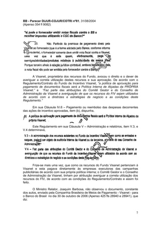 BB - Parecer DIJUR-COJUR/COTRI nº81, 31/08/2004
(Apenso 354 fl 9082)




       A Visanet, proprietária dos recursos do Fundo, avocou o direito e o dever de
averiguar a correta utilização destes recursos e sua aprovação. De acordo com o
Regulamento/Contrato do Fundo de Incentivo Visanet, “a política de aprovação para
pagamento de documentos fiscais será a Política Interna de Alçadas da PRÓPRIA
Visanet.” e “Faz parte das atribuições do Comitê Gestor e do Conselho de
Administração da Visanet a averiguação de que os recursos do FIV sejam utilizados
de acordo com a diretrizes e estratégias de negócio e as condições deste
Regulamento.”

      Em sua Cláusula IV.6 – Pagamento ou reembolso das despesas decorrentes
das ações de incentivo aprovadas, item (b), dispunha,




       Este Regulamento em sua Cláusula V – Administração e relatórios, item V.3, e
V.4 determinava,




        Frize-se mais uma vez, que como os recursos do Fundo Visanet pertenciam à
Visanet e esta pagava diretamente às empresas executoras das campanhas
publicitárias de acordo com sua própria política interna; o Comitê Gestor e o Conselho
de Administração da Visanet, tinham por atribuição averiguar a correta utilização dos
recursos do FIV, de acordo com as condições do Regulamento/Contrato e assim foi
feito.

       O Ministro Relator, Joaquim Barbosa, não observou o documento, constante
dos autos, enviado pela Companhia Brasileira de Meios de Pagamento - Visanet - para
o Banco do Brasil no dia 30 de outubro de 2006 (Apenso 425 fls 28940 e 28941), que
diz:



                                                                                    7
 