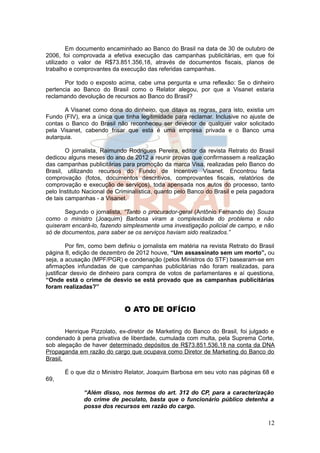 Em documento encaminhado ao Banco do Brasil na data de 30 de outubro de
2006, foi comprovada a efetiva execução das campanhas publicitárias, em que foi
utilizado o valor de R$73.851.356,18, através de documentos fiscais, planos de
trabalho e comprovantes da execução das referidas campanhas.

       Por todo o exposto acima, cabe uma pergunta e uma reflexão: Se o dinheiro
pertencia ao Banco do Brasil como o Relator alegou, por que a Visanet estaria
reclamando devolução de recursos ao Banco do Brasil?

       A Visanet como dona do dinheiro, que ditava as regras, para isto, existia um
Fundo (FIV), era a única que tinha legitimidade para reclamar. Inclusive no ajuste de
contas o Banco do Brasil não reconheceu ser devedor de qualquer valor solicitado
pela Visanet, cabendo frisar que esta é uma empresa privada e o Banco uma
autarquia.

        O jornalista, Raimundo Rodrigues Pereira, editor da revista Retrato do Brasil
dedicou alguns meses do ano de 2012 a reunir provas que confirmassem a realização
das campanhas publicitárias para promoção da marca Visa, realizadas pelo Banco do
Brasil, utilizando recursos do Fundo de Incentivo Visanet. Encontrou farta
comprovação (fotos, documentos descritivos, comprovantes fiscais, relatórios de
comprovação e execução de serviços), toda apensada nos autos do processo, tanto
pelo Instituto Nacional de Criminalística, quanto pelo Banco do Brasil e pela pagadora
de tais campanhas - a Visanet.

       Segundo o jornalista, “Tanto o procurador-geral (Antônio Fernando de) Souza
como o ministro (Joaquim) Barbosa viram a complexidade do problema e não
quiseram encará-lo, fazendo simplesmente uma investigação policial de campo, e não
só de documentos, para saber se os serviços haviam sido realizados.”

         Por fim, como bem definiu o jornalista em matéria na revista Retrato do Brasil
página 8, edição de dezembro de 2012 houve, “Um assassinato sem um morto”, ou
seja, a acusação (MPF/PGR) e condenação (pelos Ministros do STF) basearam-se em
afirmações infundadas de que campanhas publicitárias não foram realizadas, para
justificar desvio de dinheiro para compra de votos de parlamentares e aí questiona,
“Onde está o crime de desvio se está provado que as campanhas publicitárias
foram realizadas?”


                             O ATO DE OFÍCIO

        Henrique Pizzolato, ex-diretor de Marketing do Banco do Brasil, foi julgado e
condenado à pena privativa de liberdade, cumulada com multa, pela Suprema Corte,
sob alegação de haver determinado depósitos de R$73.851.536,18 na conta da DNA
Propaganda em razão do cargo que ocupava como Diretor de Marketing do Banco do
Brasil.

       É o que diz o Ministro Relator, Joaquim Barbosa em seu voto nas páginas 68 e
69,

              “Além disso, nos termos do art. 312 do CP, para a caracterização
              do crime de peculato, basta que o funcionário público detenha a
              posse dos recursos em razão do cargo.

                                                                                    12
 