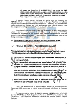 No caso, os depósitos de R$73.851.536,18 na conta da DNA
              Propaganda só ocorreram porque assim determinou o réu
              Henrique Pizzolato, responsável maior pela verba de marketing e
              publicidade do Banco do Brasil, em razão do cargo que ocupava.”
              Voto Joaquim Barbosa (pgs. 68 e 69)

       O Ministro Relator Joaquim Barbosa, ao afirmar que “os depósitos de
R$73.851.536,18 só ocorreram por determinação de Henrique Pizzolato, em razão do
cargo que ocupava como Diretor de Marketing do BB”, mais uma vez demostra total
desconhecimento do Contrato que regia as relações entre o Fundo Visanet e os
bancos parceiros: o Regulamento do Fundo de Incentivo Visanet.

         O Regulamento/Contrato determinava que cada banco parceiro, caso quisesse
utilizar os recursos do Fundo Visanet, deveria indicar um representante, um GESTOR,
única pessoa responsável e com poderes para apresentar propostas de ações de
incentivo - campanhas publicitárias - e solicitar que a Visanet efetuasse pagamentos
às agências de publicidade e fornecedores,




      O GESTOR, representante do Banco do Brasil, desde 2001, ano de criação do
Fundo, até 2005, ano em que foi extinto, sempre foi indicado pelo Diretor de Varejo do
BB.

       É o que consta no Laudo de Exame Contábil 2828/2006-INC, 20/12/2006
(Apenso 142 fl 85), resultado de perícia realizada na CBMP/Visanet, mediante Ação
Cautelar nº 1.258-9 (busca e apreensão), deferida pelo Ministro Relator Joaquim
Barbosa,


                                                                                   13
 