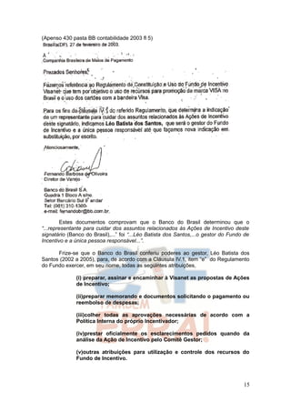 (Apenso 430 pasta BB contabilidade 2003 fl 5)




        Estes documentos comprovam que o Banco do Brasil determinou que o
“...representante para cuidar dos assuntos relacionados às Ações de Incentivo deste
signatário (Banco do Brasil),...” foi “...Léo Batista dos Santos,...o gestor do Fundo de
Incentivo e a única pessoa responsável...”.

      Frize-se que o Banco do Brasil conferiu poderes ao gestor, Léo Batista dos
Santos (2002 a 2005), para, de acordo com a Cláusula IV.1, item “e” do Regulamento
do Fundo exercer, em seu nome, todas as seguintes atribuições,

              (i) preparar, assinar e encaminhar à Visanet as propostas de Ações
              de Incentivo;

              (ii)preparar memorando e documentos solicitando o pagamento ou
              reembolso de despesas;

              (iii)colher todas as aprovações necessárias de acordo com a
              Política Interna do próprio Incentivador;

              (iv)prestar oficialmente os esclarecimentos pedidos quando da
              análise da Ação de Incentivo pelo Comitê Gestor;

              (v)outras atribuições para utilização e controle dos recursos do
              Fundo de Incentivo.



                                                                                     15
 
