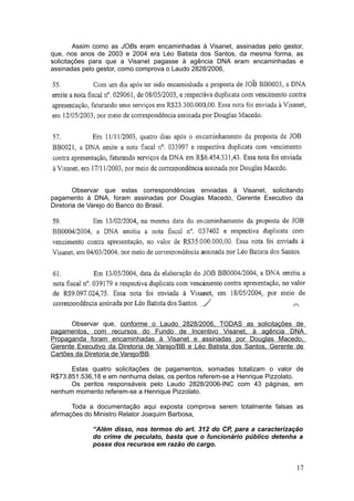 Assim como as JOBs eram encaminhadas à Visanet, assinadas pelo gestor,
que, nos anos de 2003 e 2004 era Léo Batista dos Santos, da mesma forma, as
solicitações para que a Visanet pagasse à agência DNA eram encaminhadas e
assinadas pelo gestor, como comprova o Laudo 2828/2006,




        Observar que estas correspondências enviadas à Visanet, solicitando
pagamento à DNA, foram assinadas por Douglas Macedo, Gerente Executivo da
Diretoria de Varejo do Banco do Brasil.




      Observar que, conforme o Laudo 2828/2006, TODAS as solicitações de
pagamentos, com recursos do Fundo de Incentivo Visanet, à agência DNA
Propaganda foram encaminhadas à Visanet e assinadas por Douglas Macedo,
Gerente Executivo da Diretoria de Varejo/BB e Léo Batista dos Santos, Gerente de
Cartões da Diretoria de Varejo/BB.

      Estas quatro solicitações de pagamentos, somadas totalizam o valor de
R$73.851.536,18 e em nenhuma delas, os peritos referem-se a Henrique Pizzolato.
      Os peritos responsáveis pelo Laudo 2828/2006-INC com 43 páginas, em
nenhum momento referem-se a Henrique Pizzolato.

       Toda a documentação aqui exposta comprova serem totalmente falsas as
afirmações do Ministro Relator Joaquim Barbosa,

             “Além disso, nos termos do art. 312 do CP, para a caracterização
             do crime de peculato, basta que o funcionário público detenha a
             posse dos recursos em razão do cargo.


                                                                             17
 