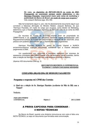 No caso, os depósitos de R$73.851.536,18 na conta da DNA
             Propaganda só ocorreram porque assim determinou o réu
             Henrique Pizzolato, responsável maior pela verba de marketing e
             publicidade do Banco do Brasil, em razão do cargo que ocupava.”
             Voto Joaquim Barbosa (pgs. 68 e 69)

       Não há fundamento algum e, pior, não há absolutamente documento algum que
corrobore a falaciosa afirmação do Ministro Relator, Joaquim Barbosa, de que
“Henrique Pizzolato, em razão do cargo que ocupava, como Diretor de Marketing,
determinou que a Visanet efetuasse depósitos de R$73.851.536,18 na conta da DNA
Propaganda.”

      Os recursos do Fundo de Incentivo Visanet eram de propriedade da
CBMP/Visanet e só poderiam ser utilizados, mediante regras estabelecidas pelo
Regulamento/Contrato do Fundo que determinava a indicação de um GESTOR, única
pessoa com poderes para solicitar que a Visanet efetuasse pagamentos.

      Henrique Pizzolato NUNCA foi gestor do Fundo Visanet e NUNCA
encaminhou/assinou qualquer documento solicitando que a Visanet efetuasse
pagamentos à DNA.

        Um questionário com perguntas e respostas elaborado por empresa de
assessoria contratada pela CBMP/Visanet a fim de esclarecer várias questões, dentre
elas a relação de Henrique Pizzolato com esta empresa é sucinto e objetivo,

(Apenso 430 documentos DNA pg. 3)




           A PROVA CAPCIOSA PARA CONDENAR -
                   4 NOTAS TÉCNICAS
     No Banco do Brasil, quando uma diretoria comunica-se com outra é feita uma
NOTA TÉCNICA, ou seja um documento que formaliza esta comunicação.


                                                                                18
 