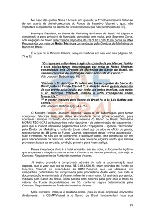 No caso das quatro Notas Técnicas em questão, a 1ª folha informava tratar-se
de um aporte de dinheiro/recursos do Fundo de Incentivo Visanet o qual, não
impactava o orçamento do Banco do Brasil (recursos que não pertenciam ao BB),

       Henrique Pizzolato, ex-diretor de Marketing do Banco do Brasil, foi julgado e
condenado à pena privativa de liberdade, cumulada com multa, pela Suprema Corte,
sob alegação de haver determinado depósitos de R$73.851.536,18 na conta da DNA
Propaganda por meio de Notas Técnicas comandadas pela Diretoria de Marketing do
Banco do Brasil.

       É o que diz o Ministro Relator, Joaquim Barbosa em seu voto nas páginas 68,
74 e 75,

               “Os repasses milionários à agência controlada por Marcos Valério
              e seus sócios foram determinados por meio de Notas Técnicas
              comandadas pela Diretoria de Marketing do Banco do Brasil, no
              uso dos recursos da instituição, como acionista do Fundo.”
              Voto Joaquim Barbosa (pg. 68)

              “Embora o Sr. Henrique Pizzolato não fosse o gestor do banco do
              Brasil junto ao Fundo Visanet 20, a atuação desse gestor dependia
              da sua prévia autorização, por meio das notas técnicas, nas quais
              o Sr. Henrique Pizzolato indicou a DNA Propaganda como
              favorecida.”
              “20 O gestor indicado pelo Banco do Brasil foi o Sr. Léo Batista dos
              Santos.”
              Voto Joaquim Barbosa (pg. 74 e 75)

       O Ministro Relator, Joaquim Barbosa, valeu-se de subterfúgios para tentar
comprovar falaciosa tese, um deles é considerar como prova acusatória, para
condenar Henrique Pizzolato, documentos internos do Banco do Brasil, chamados
NOTAS TÉCNICAS atribuindo-lhes valor decisório - de determinação de pagamento -
para que a Visanet efetuasse pagamento à DNA Propaganda - agência “favorecida”
pelo Diretor de Marketing -, tentando tornar crível que os atos de ofício do gestor,
representante do BB junto ao Fundo Visanet, dependiam desta “prévia autorização”.
Não é verdade. No seu afã de comprovar, a qualquer custo, tese construída por ele
para o recebimento da denúncia, abdicou de seu dever de julgador isento, que analisa
provas em busca da verdade, condição primeira para haver justiça.

       Prova inequívoca disto é a total omissão, em seu voto, a documento legítimo
que amparava a relação existente entre a Visanet e os bancos parceiros, qual seja, o
Contrato: Regulamento do Fundo de Incentivo Visanet.

        Já restou provado e comprovado através de toda a documentação aqui
exposta, que o valor que ora se trata, R$73.851.536,18, eram oriundos do Fundo de
Incentivo Visanet, de propriedade da CBMP/Visanet; que sua utilização em
campanhas publicitárias foi comprovada pela proprietária deste valor; que toda a
documentação encaminhada à Visanet referente a este valor, foi assinada por gestor,
indicado pelo Banco do Brasil, única pessoa com poderes para gerir este e todos os
valores do Fundo disponibilizados ao BB, conforme regras determinadas pelo
Contrato: Regulamento do Fundo de Incentivo Visanet.

       Mais estranho, torna-se o relatado acima, pois as duas empresas envolvidas
diretamente:   a CBMP/Visanet e o Banco do Brasil fundamentam toda sua


                                                                                 19
 
