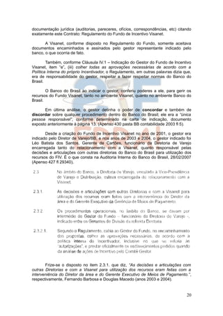 documentação jurídica (auditorias, pareceres, ofícios, correspondências, etc) citando
exatamente este Contrato: Regulamento do Fundo de Incentivo Visanet.

       A Visanet, conforme disposto no Regulamento do Fundo, somente aceitava
documentos encaminhados e assinados pelo gestor representante indicado pelo
banco, o que ocorria de fato.

        Também, conforme Cláusula IV.1 – Indicação do Gestor do Fundo de Incentivo
Visanet, item “e”, (iii) colher todas as aprovações necessárias de acordo com a
Política Interna do próprio Incentivador, o Regulamento, em outras palavras dizia que,
era de responsabilidade do gestor, respeitar e fazer respeitar normas do Banco do
Brasil.

        O Banco do Brasil ao indicar o gestor, conferiu poderes a ele, para gerir os
recursos do Fundo Visanet, tanto no ambiente Visanet, quanto no ambiente Banco do
Brasil.

      Em última análise, o gestor detinha o poder de concordar e também de
discordar sobre qualquer procedimento dentro do Banco do Brasil; ele era a “única
pessoa responsável”, conforme determinado na carta de indicação, documento
exposto anteriormente à página 13. (Apenso 430 pasta BB contabilidade 2003 fl 5).

       Desde a criação do Fundo de Incentivo Visanet no ano de 2001, o gestor era
indicado pelo Diretor de Varejo/BB, e nos anos de 2003 e 2004, o gestor indicado foi
Léo Batista dos Santos, Gerente de Cartões, funcionário da Diretoria de Varejo
encarregada tanto do relacionamento com a Visanet, quanto responsável pelas
decisões e articulações com outras diretorias do Banco do Brasil para utilização dos
recursos do FIV. É o que consta na Auditoria Interna do Banco do Brasil, 28/02/2007
(Apenso 427 fl 29340),




       Frize-se o disposto no item 2.3.1. que diz, “As decisões e articulações com
outras Diretorias e com a Visanet para utilização dos recursos eram feitas com a
interveniência do Diretor da área e do Gerente Executivo de Meios de Pagamento.”,
respectivamente, Fernando Barbosa e Douglas Macedo (anos 2003 e 2004).


                                                                                   20
 