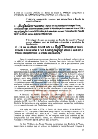 à área de negócios VAREJO do Banco do Brasil e, TAMBÉM compunham o
CONSELHO DE ADMINISTRAÇÃO DA VISANET, com atribuição de,

               1º Aprovar anualmente recursos que compunham o Fundo de
               Incentivo Visanet,




               2º Averiguar de que os recursos do Fundo de Incentivo Visanet
               fossem utilizados com as diretrizes, estratégias e condições do
               Regulamento.




        Estes documentos comprovam que, dentro do Banco do Brasil, os funcionários
da VAREJO, Vice-Presidentes, Diretores, Gerentes Executivos, detinham TODAS as
informações relativas aos valores disponibilizados ao BB e procedimentos para
utilização dos recursos do Fundo Visanet.

        Reitere-se, o Fundo Visanet foi criado no ano de 2001. Desde então,
administradores do Banco do Brasil, com anuência do Presidente deste banco, fizeram
parte de instâncias administrativas da CBMP/Visanet e do Fundo de Incentivo Visanet
e NUNCA DEFINIRAM NORMAS INTERNAS para utilização dos recursos do Fundo
Visanet, como está definido e previsto no Livro de Instruções Codificadas - LIC
10.1.1.1 - que prevê a necessidade de se publicar toda orientação de cumprimento
obrigatório por parte das dependências e cujo público de interesse extrapole o âmbito
interno da unidade estratégica que a instituiu/divulgou. Na prática, o que ocorreu foi
que vigoraram as regras estabelecidas pelo Regulamento do Fundo Visanet que,
oficialmente (através do LIC), NUNCA foram informadas a outras diretorias que foram
“articuladas” pela Diretoria de Varejo para utilizarem os recursos do FIV.

        A Diretoria de Varejo, detentora das informações, regras e condições
estabelecidas pelo Regulamento do FIV, e sendo responsável pelos cartões de crédito
do banco, era determinante para tomar decisões e fazer articulações com outras
diretorias do BB - item 2.3.1. da Auditoria -; partia dela a iniciativa e decisão e, assim a
Diretoria de Marketing só era solicitada para confeccionar campanhas publicitárias,
com um valor informado pela Diretoria de Varejo.

        Nos anos de 2003 e 2004, o Banco do Brasil utilizou R$90.415.087,03
(oriundos do FIV), dos quais a Diretoria de Varejo decidiu utilizar conjuntamente com a
Diretoria de Marketing R$73.851.536,18. O valor restante, R$16.563.550,85, a
Diretoria de Varejo utilizou sozinha ou em conjunto com outra diretoria do BB,
comprovando que esta diretoria, Varejo, era determinante para a utilização dos
recursos do FIV dentro do BB, partindo dela a iniciativa.

      No item “Análise”, das Notas Técnicas comandadas pela Diretoria de Varejo,
descrevia-se o objetivo, que em síntese, era fortalecer a marca Ourocard vinculada à

                                                                                         23
 
