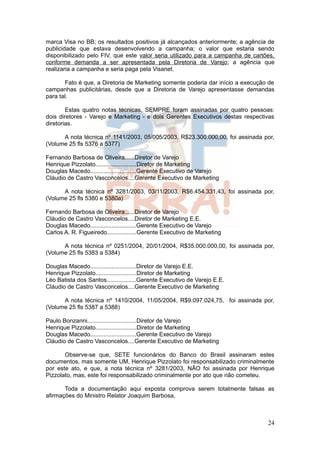 marca Visa no BB; os resultados positivos já alcançados anteriormente; a agência de
publicidade que estava desenvolvendo a campanha; o valor que estaria sendo
disponibilizado pelo FIV, que este valor seria utilizado para a campanha de cartões,
conforme demanda a ser apresentada pela Diretoria de Varejo; a agência que
realizaria a campanha e seria paga pela Visanet.

       Fato é que, a Diretoria de Marketing somente poderia dar início a execução de
campanhas publicitárias, desde que a Diretoria de Varejo apresentasse demandas
para tal.

        Estas quatro notas técnicas, SEMPRE foram assinadas por quatro pessoas:
dois diretores - Varejo e Marketing - e dois Gerentes Executivos destas respectivas
diretorias.

      A nota técnica nº 1141/2003, 05/005/2003, R$23.300.000,00, foi assinada por,
(Volume 25 fls 5376 a 5377)

Fernando Barbosa de Oliveira......Diretor de Varejo
Henrique Pizzolato.........................Diretor de Marketing
Douglas Macedo............................Gerente Executivo de Varejo
Cláudio de Castro Vasconcelos....Gerente Executivo de Marketing

      A nota técnica nº 3281/2003, 03/11/2003, R$6.454.331,43, foi assinada por,
(Volume 25 fls 5380 e 5380a)

Fernando Barbosa de Oliveira......Diretor de Varejo
Cláudio de Castro Vasconcelos....Diretor de Marketing E.E.
Douglas Macedo............................Gerente Executivo de Varejo
Carlos A. R. Figueiredo..................Gerente Executivo de Marketing

      A nota técnica nº 0251/2004, 20/01/2004, R$35.000.000,00, foi assinada por,
(Volume 25 fls 5383 a 5384)

Douglas Macedo............................Diretor de Varejo E.E.
Henrique Pizzolato.........................Diretor de Marketing
Léo Batista dos Santos..................Gerente Executivo de Varejo E.E.
Cláudio de Castro Vasconcelos....Gerente Executivo de Marketing

      A nota técnica nº 1410/2004, 11/05/2004, R$9.097.024,75, foi assinada por,
(Volume 25 fls 5387 a 5388)

Paulo Bonzanni..............................Diretor de Varejo
Henrique Pizzolato.........................Diretor de Marketing
Douglas Macedo............................Gerente Executivo de Varejo
Cláudio de Castro Vasconcelos....Gerente Executivo de Marketing

       Observe-se que, SETE funcionários do Banco do Brasil assinaram estes
documentos, mas somente UM, Henrique Pizzolato foi responsabilizado criminalmente
por este ato, e que, a nota técnica nº 3281/2003, NÃO foi assinada por Henrique
Pizzolato, mas, este foi responsabilizado criminalmente por ato que não cometeu.

       Toda a documentação aqui exposta comprova serem totalmente falsas as
afirmações do Ministro Relator Joaquim Barbosa,



                                                                                 24
 