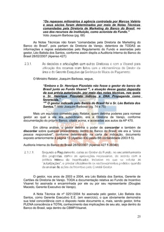 “Os repasses milionários à agência controlada por Marcos Valério
              e seus sócios foram determinados por meio de Notas Técnicas
              comandadas pela Diretoria de Marketing do Banco do Brasil, no
              uso dos recursos da instituição, como acionista do Fundo.”
              Voto Joaquim Barbosa (pg. 68)

        As Notas Técnicas não foram “comandadas pela Diretoria de Marketing do
Banco do Brasil”, pois partiam da Diretoria de Varejo, detentora de TODAS as
informações e regras estabelecidas pelo Regulamento do Fundo e assinadas pelo
gestor, Léo Batista dos Santos, conforme assim dispôs a Auditoria Interna do Banco do
Brasil 28/02/2007 (Apenso 427):




       O Ministro Relator, Joaquim Barbosa, segue,

              “Embora o Sr. Henrique Pizzolato não fosse o gestor do banco do
              Brasil junto ao Fundo Visanet 20, a atuação desse gestor dependia
              da sua prévia autorização, por meio das notas técnicas, nas quais
              o Sr. Henrique Pizzolato indicou a DNA Propaganda como
              favorecida.”
              “20 O gestor indicado pelo Banco do Brasil foi o Sr. Léo Batista dos
              Santos.” Voto Joaquim Barbosa (pg. 74 e 75)

       Mais um equívoco cometido pelo Relator, quem detinha poderes para nomear
gestor ao qual a ela era subordinado, era a Diretoria de Varejo, conforme
documentação do próprio Banco, citada acima, e acostadas aos autos da AP 470.

      Em última análise, o gestor detinha o poder de concordar e também de
discordar sobre qualquer procedimento dentro do Banco do Brasil; ele era a “única
pessoa responsável”, conforme determinado na carta de indicação, documento
exposto anteriormente à página 13 (Apenso 430 pasta BB contabilidade 2003 fl 5).

Auditoria Interna do Banco do Brasil 28/02/2007 (Apenso 427 fl 29340)




       O gestor, nos anos de 2003 e 2004, era Léo Batista dos Santos, Gerente de
Cartões da Diretoria de Varejo. TODA a documentação relativa ao Fundo de Incentivo
Visanet foi assinada e encaminhada por ele ou por seu representante (Douglas
Macedo, Gerente Executivo de Varejo).

       A Nota Técnica de nº 0251/2004 foi assinada pelo gestor, Léo Batista dos
Santos, como Gerente Executivo E.E. (em exercício), o que obviamente demonstra
sua total concordância com o disposto neste documento e, mais, sendo gestor, tinha
PLENA consciência e TOTAL conhecimento das implicações de seu ato, seja dentro do
Banco do Brasil, seja dentro da CBMP/Visanet.

                                                                                  25
 