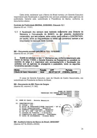 Cabe ainda, esclarecer que o Banco do Brasil nomeou um Gerente Executivo
responsável pela fiscalização e pagamento dos serviços prestados pelas agências de
publicidade, Gerente este, subordinado à Presidência do Banco, conforme os
documentos abaixo:

Contrato de Publicidade BB/DNA, 23/09/2003, Cláusula 12.1
(Apenso 83 vol. 1 fl 61)




BB – Documento enviado pelo BB ao TCU, 13/10/2005
(Apenso 83 vol. 2 fl 334)




       O cargo de Gerente Executivo, caso de Cláudio de Castro Vasconcelos, era
subordinado ao Presidente do Banco do Brasil,

BB - Documento do BB: Plano de Cargos
(Apenso 83, volume 2, fl. 362)




BB - Auditoria Interna do Banco do Brasil, 28/02/2007
(Apenso 427 fls 29328 a 29330)

                                                                               26
 