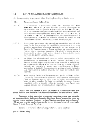 Provado está que não era o Diretor de Marketing o responsável nem pela
gestão e sequer pela nomeação dos gestores responsáveis pelos recursos da Visanet.

        É oportuno lembrar que existe um processo na Justiça Federal para apuração
de responsabilidades do Gerente Executivo Cláudio de Castro Vasconcelos, objeto de
menção pelo advogado de defesa de Henrique Pizzolato, quando do julgamento da AP
470, por este entender que havia correlação com os fatos que levaram à condenação
injusta do então Diretor de Marketing.

      E assim, se pronunciou o Relator Joaquim Barbosa sobre o pedido:

(Volume 237 fl 51061)




                                                                               27
 