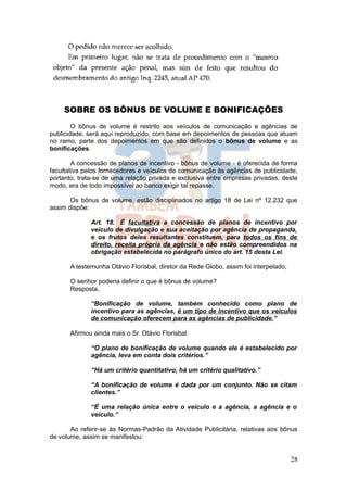 SOBRE OS BÔNUS DE VOLUME E BONIFICAÇÕES
        O bônus de volume é restrito aos veículos de comunicação e agências de
publicidade, será aqui reproduzido, com base em depoimentos de pessoas que atuam
no ramo, parte dos depoimentos em que são definidos o bônus de volume e as
bonificações.

        A concessão de planos de incentivo - bônus de volume - é oferecida de forma
facultativa pelos fornecedores e veículos de comunicação às agências de publicidade,
portanto, trata-se de uma relação privada e exclusiva entre empresas privadas, deste
modo, era de todo impossível ao banco exigir tal repasse.

       Os bônus de volume, estão disciplinados no artigo 18 de Lei nº 12.232 que
assim dispõe:

              Art. 18. É facultativa a concessão de planos de incentivo por
              veículo de divulgação e sua aceitação por agência de propaganda,
              e os frutos deles resultantes constituem, para todos os fins de
              direito, receita própria da agência e não estão compreendidos na
              obrigação estabelecida no parágrafo único do art. 15 desta Lei.

       A testemunha Otávio Florisbal, diretor da Rede Globo, assim foi interpelado,

       O senhor poderia definir o que é bônus de volume?
       Resposta,

              “Bonificação de volume, também conhecido como plano de
              incentivo para as agências, é um tipo de incentivo que os veículos
              de comunicação oferecem para as agências de publicidade.”

       Afirmou ainda mais o Sr. Otávio Florisbal:

              “O plano de bonificação de volume quando ele é estabelecido por
              agência, leva em conta dois critérios.”

              “Há um critério quantitativo, há um critério qualitativo.”

              “A bonificação de volume é dada por um conjunto. Não se citam
              clientes.”

              “É uma relação única entre o veículo e a agência, a agência e o
              veículo.”

       Ao referir-se às Normas-Padrão da Atividade Publicitária, relativas aos bônus
de volume, assim se manifestou:


                                                                                      28
 