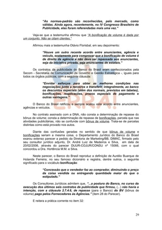 “As normas-padrão são reconhecidas, pelo mercado, como
             válidas. Ainda agora, recentemente, no IV Congresso Brasileiro de
             Publicidade, elas foram referendadas mais uma vez.”

      Veja-se que a testemunha afirmou que “A bonificação de volume é dada por
um conjunto. Não se citam clientes.”

      Afirmou mais a testemunha Otávio Florisbal, em seu depoimento:

             “Houve um outro recente acordo entre anunciantes, agência e
             veículo, exatamente para comprovar que a bonificação de volume é
             de direito da agência e não deve·ser repassada aos anunciantes,
             seja da iniciativa privada, seja anunciantes de estatais.”

       Os contratos de publicidade do Banco do Brasil eram confeccionados pela
Secom - Secretaria de Comunicação de Governo e Gestão Estratégica -, iguais para
todos os órgãos públicos, com a seguinte cláusula:

             “Envidar esforços para obter as melhores condições nas
             negociações junto a terceiros e transferir, integralmente, ao banco
             os descontos especiais (além dos normais, previstos em tabelas),
             bonificações, reaplicações, prazos especiais de pagamento e
             outras vantagens.”

      O Banco do Brasil ratificou e sempre acatou este acordo entre anunciantes,
agências e veículos.

        No contrato assinado com a DNA, não consta a determinação de repasse do
bônus de volume; consta a determinação de repasse de bonificações, parcela que nas
atividades publicitárias, não se confunde com bônus de volume. Trata-se de parcelas
distintas como está provado nos autos.

        Diante das confusões geradas no sentido de que bônus de volume e
bonificações seriam a mesma coisa, o Departamento Jurídico do Banco do Brasil
exarou extenso parecer a pedido da Diretoria de Marketing/BB, DIMAC, firmado pelo
seu consultor jurídico adjunto, Dr. André Luiz de Medeiros e Silva, em data de
20/02/2006, através do parecer DIJUR-COJUR/CONSU nº 15066, com o qual
concordou a Dra. Hortência M.M. e Silva.

        Neste parecer, o Banco do Brasil reproduz a definição de Aurélio Buarque de
Holanda Ferreira, no seu famoso dicionário e registra, dentre outros, o seguinte
significado para o vocábulo bonificação:

             “Concessão que o vendedor faz ao comprador, diminuindo o preço
             da coisa vendida ou entregando quantidade maior do que o
             estipulado.”

      Os Consultores Jurídicos admitem que, “...a postura do Banco, no curso da
execução dos últimos seis contratos de publicidade que firmou, (...) não havia a
intenção, com a cláusula 2.7.4.6, de repasse (para o Banco) do BV (bônus de
volume) pago pelos Fornecedores às Agências.” (item 28 do Parecer).

      E reitera a prática corrente no item 32:



                                                                                29
 