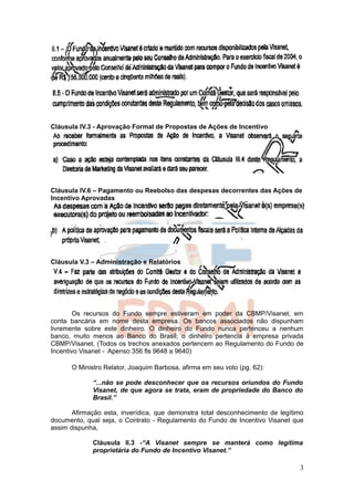 Cláusula IV.3 - Aprovação Formal de Propostas de Ações de Incentivo




Cláusula IV.6 – Pagamento ou Reebolso das despesas decorrentes das Ações de
Incentivo Aprovadas




Cláusula V.3 – Administração e Relatórios




        Os recursos do Fundo sempre estiveram em poder da CBMP/Visanet, em
conta bancária em nome desta empresa. Os bancos associados não dispunham
livremente sobre este dinheiro. O dinheiro do Fundo nunca pertenceu a nenhum
banco, muito menos ao Banco do Brasil; o dinheiro pertencia à empresa privada
CBMP/Visanet. (Todos os trechos anexados pertencem ao Regulamento do Fundo de
Incentivo Visanet - Apenso 356 fls 9648 a 9640)

      O Ministro Relator, Joaquim Barbosa, afirma em seu voto (pg. 62):

             “...não se pode desconhecer que os recursos oriundos do Fundo
             Visanet, de que agora se trata, eram de propriedade do Banco do
             Brasil.”

       Afirmação esta, inverídica, que demonstra total desconhecimento de legítimo
documento, qual seja, o Contrato - Regulamento do Fundo de Incentivo Visanet que
assim dispunha,

             Cláusula II.3 -“A Visanet sempre se manterá como legítima
             proprietária do Fundo de Incentivo Visanet.”

                                                                                3
 