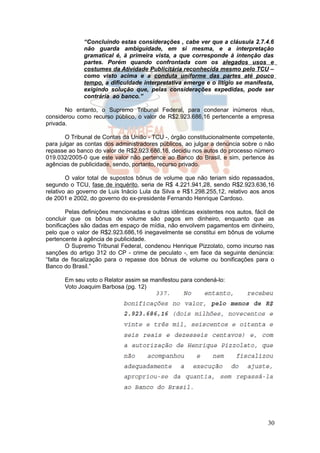 “Concluindo estas considerações , cabe ver que a cláusula 2.7.4.6
              não guarda ambiguidade, em si mesma, e a interpretação
              gramatical é, à primeira vista, a que corresponde à intenção das
              partes. Porém quando confrontada com os alegados usos e
              costumes da Atividade Publicitária reconhecida mesmo pelo TCU –
              como visto acima e a conduta uniforme das partes até pouco
              tempo, a dificuldade interpretativa emerge e o litígio se manifesta,
              exigindo solução que, pelas considerações expedidas, pode ser
              contrária ao banco.”

       No entanto, o Supremo Tribunal Federal, para condenar inúmeros réus,
considerou como recurso público, o valor de R$2.923.686,16 pertencente a empresa
privada.

       O Tribunal de Contas da União - TCU -, órgão constitucionalmente competente,
para julgar as contas dos administradores públicos, ao julgar a denúncia sobre o não
repasse ao banco do valor de R$2.923.686,16, decidiu nos autos do processo número
019.032/2005-0 que este valor não pertence ao Banco do Brasil, e sim, pertence às
agências de publicidade, sendo, portanto, recurso privado.

        O valor total de supostos bônus de volume que não teriam sido repassados,
segundo o TCU, fase de inquérito, seria de R$ 4.221.941,28, sendo R$2.923.636,16
relativo ao governo de Luis Inácio Lula da Silva e R$1.298.255,12, relativo aos anos
de 2001 e 2002, do governo do ex-presidente Fernando Henrique Cardoso.

        Pelas definições mencionadas e outras idênticas existentes nos autos, fácil de
concluir que os bônus de volume são pagos em dinheiro, enquanto que as
bonificações são dadas em espaço de mídia, não envolvem pagamentos em dinheiro,
pelo que o valor de R$2.923.686,16 inegavelmente se constitui em bônus de volume
pertencente à agência de publicidade.
        O Supremo Tribunal Federal, condenou Henrique Pizzolato, como incurso nas
sanções do artigo 312 do CP - crime de peculato -, em face da seguinte denúncia:
“falta de fiscalização para o repasse dos bônus de volume ou bonificações para o
Banco do Brasil.”

       Em seu voto o Relator assim se manifestou para condená-lo:
       Voto Joaquim Barbosa (pg. 12)




                                                                                   30
 