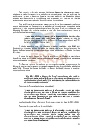 Está provado e não paira a menor dúvida que, bônus de volume eram pagos,
diretamente pelos fornecedores e veículos de comunicação, para as agências de
publicidade e nem o Banco do Brasil e nem seu ex-Diretor de Marketing tinham
acesso aos documentos e contabilidade das empresas, por tratar-se de relação
privada entre as partes - agências de publicidade e fornecedores.

       Ora, se bônus de volume eram pagos para agência de propaganda, conforme
regras estipuladas por fornecedores e veículos de comunicação, impossível seria
determinar o valor que eventualmente caberia ao Banco do Brasil, concluindo-se, que
Henrique Pizzolato não poderia fiscalizar o que não tinha conhecimento, como o
próprio Revisor bem colocou:

              “...pois não detinha a posse ou a disponibilidade jurídica dos
              valores dos quais, aliás não tinha ciência” (citação no voto do
              Revisor referindo-se ao ofício do Banco do Brasil encaminhado ao STF,
              fls 30769 a 30776 - Volume 143).

       E ainda salientou que, os recursos privados recebidos pela DNA por
fornecedores diversos, a título de bônus de volume, não eram do conhecimento do
Banco do Brasil e por isso jamais estiveram na posse e guarda do ex-Diretor Henrique
Pizzolato.

       A prova de que o Banco do Brasil e seu Diretor de Marketing não tinham
ingerência sobre os bônus de volume, está descrito abaixo, ressaltando-se que esses
documentos estão nos autos.

      Em face de pedidos de auditoria em documentos relativo a pagamentos de
bônus de volume, por fornecedores, para diversas agências de publicidade, solicitados
pelo TCU - Tribunal de Contas da União -, o Banco do Brasil informou o seguinte,
documento dos autos:


               “Em 06.01.2006, o Banco do Brasil encaminhou, via cartório,
              notificação extra judicial à Grotera, informando que iria promover a
              auditoria determinada pelo TCU, solicitando-lhe a disponibilização
              da documentação pertinente.”

       Resposta da Grotera (agência de publicidade):

              “...que os documentos estavam à disposição, exceto as notas
              fiscais relativas aos serviços e Bônus de Volume recebidos dos
              fornecedores, por dizerem respeito às negociações privadas entre
              ela e os seus fornecedores, que nada tem a ver com o contrato
              firmado com o Banco do Brasil.”

       Igual solicitação dirigiu o Banco do Brasil para a Lowe, em data de 06/01/2006.

       Resposta da Lowe (agência de publicidade):

              “...que os documentos estavam à disposição, exceto as notas
              fiscais relativas aos serviços de Bônus de Volume recebidos dos
              fornecedores, por entender, dentre outras razões, que tais
              documentos não diziam respeito à prestação de serviço objeto do
              contrato e, dessa forma, não estão comtemplados dentre aqueles
              que poderão ser fiscalizados.”

                                                                                    31
 