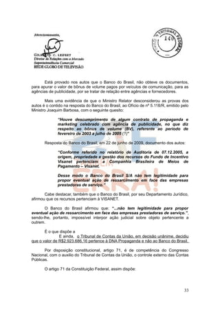 Está provado nos autos que o Banco do Brasil, não obteve os documentos,
para apurar o valor de bônus de volume pagos por veículos de comunicação, para as
agências de publicidade, por se tratar de relação entre agências e fornecedores.

       Mais uma evidência de que o Ministro Relator desconsiderou as provas dos
autos é o contido na resposta do Banco do Brasil, ao Ofício de nº 5.118/R, emitido pelo
Ministro Joaquim Barbosa, com o seguinte quesito:

              “Houve descumprimento de algum contrato de propaganda e
              marketing celebrado com agência de publicidade, no que diz
              respeito ao bônus de volume (BV), referente ao período de
              fevereiro de 2003 a julho de 2005 (?)”

       Resposta do Banco do Brasil, em 22 de junho de 2009, documento dos autos:

              “Conforme referido no relatório de Auditoria de 07.12.2005, a
              origem, propriedade e gestão dos recursos do Fundo de Incentivo
              Visanet pertenciam a Companhia Brasileira de Meios de
              Pagamento – Visanet.

              Desse modo o Banco do Brasil S/A não tem legitimidade para
              propor eventual ação de ressarcimento em face das empresas
              prestadoras de serviço.”

       Cabe destacar, também que o Banco do Brasil, por seu Departamento Jurídico,
afirmou que os recursos pertenciam à VISANET.

       O Banco do Brasil afirmou que: “...não tem legitimidade para propor
eventual ação de ressarcimento em face das empresas prestadoras de serviço.”,
sendo-lhe, portanto, impossível interpor ação judicial sobre objeto pertencente a
outrem.

       É o que dispõe a
               E ainda, o Tribunal de Contas da União, em decisão unânime, decidiu
que o valor de R$2.923.686,16 pertence à DNA Propaganda e não ao Banco do Brasil.

       Por disposição constitucional, artigo 71, é de competência do Congresso
Nacional, com o auxilio do Tribunal de Contas da União, o controle externo das Contas
Públicas.

       O artigo 71 da Constituição Federal, assim dispõe:




                                                                                    33
 