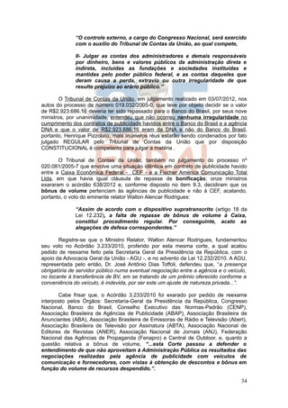 “O controle externo, a cargo do Congresso Nacional, será exercido
              com o auxílio do Tribunal de Contas da União, ao qual compete,

              II- Julgar as contas dos administradores e demais responsáveis
              por dinheiro, bens e valores públicos da administração direta e
              indireta, incluídas as fundações e sociedades instituídas e
              mantidas pelo poder público federal, e as contas daqueles que
              deram causa a perda, extravio ou outra irregularidade de que
              resulte prejuízo ao erário público.”

       O Tribunal de Contas da União, em julgamento realizado em 03/07/2012, nos
autos do processo de número 019.032/2005-0, que teve por objeto decidir se o valor
de R$2.923.686.16 deveria ter sido repassado para o Banco do Brasil, por seus nove
ministros, por unanimidade, entendeu que não ocorreu nenhuma irregularidade no
cumprimento dos contratos de publicidade havidos entre o Banco do Brasil e a agência
DNA e que o valor de R$2.923.686,16 eram da DNA e não do Banco do Brasil,
portanto, Henrique Pizzolato, mais inúmeros réus estarão sendo condenados por fato
julgado REGULAR pelo Tribunal de Contas da União que por disposição
CONSTITUCIONAL é competente para julgar a matéria .

       O Tribunal de Contas da União, também no julgamento do processo nº
020.081/2005-7 que envolve uma situação idêntica em contrato de publicidade havido
entre a Caixa Econômica Federal - CEF - e a Fischer América Comunicação Total
Ltda, em que havia igual cláusula de repasse de bonificação, onze ministros
exararam o acórdão 638/2012 e, conforme disposto no item 9.3, decidiram que os
bônus de volume pertenciam às agências de publicidade e não à CEF, acatando,
portanto, o voto do eminente relator Walton Alencar Rodrigues:

              “Assim de acordo com o dispositivo supratranscrito (artigo 18 da
              Lei 12.232), a falta de repasse de bônus de volume à Caixa,
              constitui procedimento regular. Por conseguinte, acato as
              alegações de defesa correspondentes.”

       Registre-se que o Ministro Relator, Walton Alencar Rodrigues, fundamentou
seu voto no Acórdão 3.233/2010, proferido por esta mesma corte, a qual acatou
pedido de reexame feito pela Secretaria Geral da Presidência da República, com o
apoio da Advocacia Geral da União - AGU -, e no advento da Lei 12.232/2010. A AGU,
representada pelo então, Dr. José Antônio Dias Toffoli, defendeu que, “a presença
obrigatória de servidor público numa eventual negociação entre a agência e o veículo,
no tocante à transferência de BV, em se tratando de um prêmio oferecido conforme a
conveniência do veículo, é indevida, por ser este um ajuste de natureza privada...”.

       Cabe frisar que, o Acórdão 3.233/2010 foi exarado por pedido de reexame
interposto pelos Órgãos: Secretaria-Geral da Presidência da República, Congresso
Nacional, Banco do Brasil, Conselho Executivo das Normas-Padrão (CENP),
Associação Brasileira de Agências de Publicidade (ABAP), Associação Brasileira de
Anunciantes (ABA), Associação Brasileira de Emissoras de Rádio e Televisão (Abert),
Associação Brasileira de Televisão por Assinatura (ABTA), Associação Nacional de
Editores de Revistas (ANER), Associação Nacional de Jornais (ANJ), Federação
Nacional das Agências de Propaganda (Fenapro) e Central de Outdoor, e, quanto a
questão relativa a bônus de volume, “...esta Corte passou a defender o
entendimento de que não aproveitam à Administração Pública os resultados das
negociações realizadas pela agência de publicidade com veículos de
comunicação e fornecedores, com vistas à obtenção de descontos e bônus em
função do volume de recursos despendido.”.

                                                                                  34
 