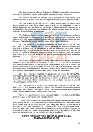 14 - O contrato entre o Banco do Brasil e a DNA Propaganda foi pactuado em
decorrência de licitação pública e não prevê o repasse dos bônus de volume;

      15 - O Banco do Brasil, em Parecer Jurídico acostado aos autos, afirmou, que
sempre reconheceu que os bônus de volume pertenciam às agências de publicidade;

       16 - Está provado e não paira a menor dúvida que os bônus de volume eram
pagos, diretamente pelos fornecedores, para as agências de publicidade e nem o
Banco do Brasil e nem seu ex-Diretor de Marketing tinham acesso aos documentos e
contabilidade das empresas, por tratar-se de relação privada entre as partes -
agências de publicidade e fornecedores;

       17 - Os bônus de volume eram pagos para agência de propaganda, conforme
regras estipuladas por fornecedores e veículos de comunicação, impossível seria
determinar o valor que eventualmente caberia ao Banco do Brasil, concluindo-se, que
Henrique Pizzolato não poderia fiscalizar o que não tinha conhecimento;

       18 - Que Henrique Pizzolato foi condenado por crime de PECULATO, QUE
NÃO EXISTIU, pois o valor de R$2.923.686,16, referente aos bônus de volume, que
segundo o Relator, não foi fiscalizado e não foi repassado ao Banco, restou
comprovado que, não pertencem ao Banco do Brasil e sua fiscalização não era da
alçada do Diretor de Marketing, sendo impossível de ser efetuada, além de proibida
por SÚMULA do STF, por tratar-se de relação contábil privada entre empresas
privadas.

        19 - A prova de que o Banco do Brasil e seu Diretor de Marketing não tinham
ingerência sobre os Bônus de Volume foi o pedido do TCU ao banco solicitando
documentos para informar as relações entre fornecedores e agências, e o banco ao
tentar informações dirigiu notificações para as agências, que informaram que tais
documentos não diziam respeito à prestação de serviços do contrato e, dessa forma,
não estariam contemplados dentre aqueles que poderiam ser fiscalizados;

       20 – Que Henrique Pizzolato foi condenado por crime de PECULATO,
IMPOSSÍVEL DE ACONTECER, pois não detinha a posse do valor - sua assinatura,
em razão do cargo de Diretor de Marketing do Banco do Brasil, em três Notas
Técnicas, documentos internos do Banco, não era condição para que a Visanet
efetuasse pagamentos à DNA;

        21 - Que Henrique Pizzolato foi condenado por crime de PECULATO, QUE
NÃO EXISTIU, pois o valor de R$73.851.356,18, dito “desviado”, foi comprovadamente
utilizado no seu propósito ORIGINAL E LEGAL, mediante documentação apresentada
pelas duas partes envolvidas: Visanet e Banco do Brasil;

        Assim, pode-se afirmar que todos ou quase todos os réus, foram condenados
por crimes que, comprovadamente, não cometeram.

        O Brasil, como signatário de muitos acordos e convenções internacionais e seu
povo amante da JUSTIÇA E DA LIBERDADE de seus cidadãos, não admitirá conviver
com prisões que se afiguram injustas. Pelo todo aqui exposto comprovando a
inexistência dos crimes imputados, s.m.j., a ANULAÇÃO DO JULGAMENTO se impõe,
pois não pode haver maior injustiça que a condenação de réus a penas privativas de
liberdade e multas, por crimes não cometidos, por ERRO JUDICIÁRIO PROFERIDO
POR SUPREMA CORTE DE UM PAÍS LIVRE E DEMOCRÁTICO.

           FÓRUM PERMANENTE EM DEFESA DA DEMOCRACIA
                    CONTRA OS ERROS DO STF

                                                                                  36
 