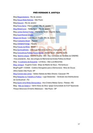 PRÓ-VERDADE E JUSTIÇA

Blog Megacidadania - Rio de Janeiro
Blog Xeque-Mate-Noticias - São Paulo
Blog Educom - Rio de Janeiro
Blog Porra Serra - Flávio Lomeo - Rio de Janeiro
Blog MidiaCrucis - Nelba Nycz - Rio de Janeiro
Blog Juntos Somos Fortes - Fernanda Tardin - Espírito Santo
Blog Guerrilheiros Virtuais
Blogue do Souza - Luiz Claudio Souza - Rio de Janeiro
Blog Crabastos Brasil - Paraná
Blog CRABASTOS@ - Paraná
Blog Fiscais da Mídia - Brasil
Blog QuímicaDireito - João Luiz Marcelino da Silva – Campinas - SP
Blog Consciência Politica Razao Social - Nanda Tardin - Espírito Santo
Blog Betinho Utopia - Betinho Duarte - MG - Ass. Comissão da Verdade da OAB/MG
-Vice presidente , Ass. dos amigos do Memorial da Anistia Politica do Brasil
Blog - A Justiceira de Esquerda - Lili Abreu - São Luis-Maranhão
Blog: oinegue - Eugenio Costa - Brejo da Madre de Deus - Pernambuco
BlogProgSP / COADE - Coletivo Advogados para a Democracia - Nilva de Souza
(Nilva Sader) São Paulo- SP
Blog Coivara das Letras - Valdeci Batista de Melo Oliveira -Cascavel- PR
Blog Relações no Trabalho e Politica - Lígia Deslandes - Sindicato dos Distribuidores
de Combustível – RJ
Blog Quero Uma Mídia Democrática - Ana Cristina Matias Gama - Pelotas –RS
Blog - Não ao Golpe 2 - Valmir Alves da Silva -Igreja Comunidade de N.Srª Aparecida
Parque Boturussú Ermelino Matarazzo - São Paulo - SP




                                                                                    37
 