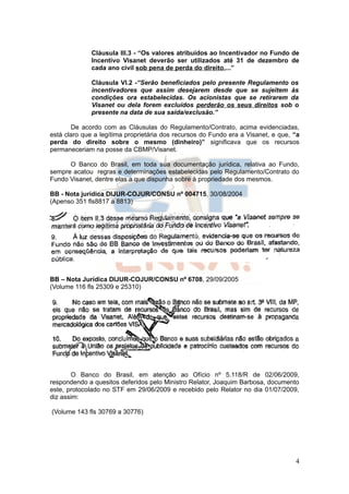 Cláusula III.3 - “Os valores atribuídos ao Incentivador no Fundo de
              Incentivo Visanet deverão ser utilizados até 31 de dezembro de
              cada ano civil sob pena de perda do direito,...”

              Cláusula VI.2 -“Serão beneficiados pelo presente Regulamento os
              incentivadores que assim desejarem desde que se sujeitem às
              condições ora estabelecidas. Os acionistas que se retirarem da
              Visanet ou dela forem excluídos perderão os seus direitos sob o
              presente na data de sua saída/exclusão.”

       De acordo com as Cláusulas do Regulamento/Contrato, acima evidenciadas,
está claro que a legítima proprietária dos recursos do Fundo era a Visanet, e que, “a
perda do direito sobre o mesmo (dinheiro)” significava que os recursos
permaneceriam na posse da CBMP/Visanet.

      O Banco do Brasil, em toda sua documentação jurídica, relativa ao Fundo,
sempre acatou regras e determinações estabelecidas pelo Regulamento/Contrato do
Fundo Visanet, dentre elas a que dispunha sobre à propriedade dos mesmos.

BB - Nota jurídica DIJUR-COJUR/CONSU nº 004715, 30/08/2004
(Apenso 351 fls8817 a 8813)




BB – Nota Jurídica DIJUR-COJUR/CONSU nº 6708, 29/09/2005
(Volume 116 fls 25309 e 25310)




       O Banco do Brasil, em atenção ao Ofício nº 5.118/R de 02/06/2009,
respondendo a quesitos deferidos pelo Ministro Relator, Joaquim Barbosa, documento
este, protocolado no STF em 29/06/2009 e recebido pelo Relator no dia 01/07/2009,
diz assim:

(Volume 143 fls 30769 a 30776)




                                                                                   4
 