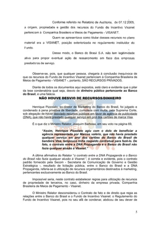 Observe-se, pois, que qualquer pessoa, chegaria à conclusão inequívoca de
que os recursos do Fundo de Incentivo Visanet pertenciam à Companhia Brasileira de
Meios de Pagamento - VISANET -, portanto, SÃO RECURSOS PRIVADOS.

       Diante de todos os documentos aqui expostos, está claro e evidente que o pilar
da tese condenatória qual seja, desvio de dinheiro público pertencente ao Banco
do Brasil, é uma falácia.
            NÃO HOUVE DESVIO DE RECURSOS/DINHEIRO

       Henrique Pizzolato, ex-diretor de Marketing do Banco do Brasil, foi julgado e
condenado à pena privativa de liberdade, cumulada com multa, pela Suprema Corte,
sob alegação de haver desviado recursos públicos em favor de agência de publicidade
(DNA), que não havia prestado qualquer serviço em prol dos cartões de marca Visa.

       É o que diz o Ministro Relator, Joaquim Barbosa, em seu voto na página 69,

              “Assim, Henrique Pizzolato agiu com o dolo de beneficiar a
              agência representada por Marcos valério, que não havia prestado
              qualquer serviço em prol dos cartões do Banco do Brasil de
              bandeira Visa, tampouco tinha respaldo contratual para fazê-lo. De
              fato, o contrato entre a DNA Propaganda e o Banco do Brasil não
              fazia qualquer alusão à Visanet.”

       A última afirmativa do Relator “o contrato entre a DNA Propaganda e o Banco
do Brasil não fazia qualquer alusão à Visanet.”, é correta e evidente, pois o contrato
padrão fornecido pela Secom - Secretaria de Comunicação de Governo e Gestão
Estratégica -, resultado de licitação pública, entre o Banco do Brasil e a DNA
Propaganda, referia-se à utilização de recursos orçamentários destinados à marketing,
pertencentes exclusivamente ao Banco do Brasil.

        Impossível seria, neste contrato estabelecer regras para utilização de recursos
de propriedade de terceiros, no caso, dinheiro da empresa privada, Companhia
Brasileira de Meios de Pagamento - Visanet.

       O Ministro Relator desconsiderou o Contrato de fato e de direito que regia as
relações entre o Banco do Brasil e o Fundo de Incentivo Visanet: o Regulamento do
Fundo de Incentivo Visanet, pois no seu afã de condenar, abdicou de seu dever de



                                                                                     5
 