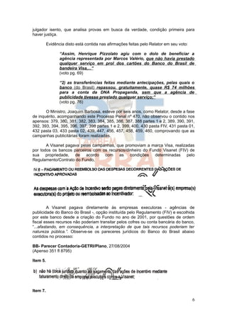 julgador isento, que analisa provas em busca da verdade, condição primeira para
haver justiça.

          Evidência disto está contida nas afirmações feitas pelo Relator em seu voto:

                 “Assim, Henrique Pizzolato agiu com o dolo de beneficiar a
                 agência representada por Marcos Valério, que não havia prestado
                 qualquer serviço em prol dos cartões do Banco do Brasil de
                 bandeira Visa,...”
                 (voto pg. 69)

                 “2) as transferências feitas mediante antecipações, pelas quais o
                 banco (do Brasil) repassou, gratuitamente, quase R$ 74 milhões
                 para a conta da DNA Propaganda, sem que a agência de
                 publicidade tivesse prestado qualquer serviço;”
                 (voto pg. 76)

       O Ministro, Joaquim Barbosa, esteve por seis anos, como Relator, desde a fase
de inquérito, acompanhando este Processo Penal nº 470, não observou o contido nos
apensos: 379, 380, 381, 382, 383, 384, 385, 386, 387, 388 partes 1 e 2, 389, 390, 391,
392, 393, 394, 395, 396, 397, 398 partes 1 e 2, 399, 400, 430 pasta FIV, 431 pasta 01,
432 pasta 03, 433 pasta 02, 439, 447, 456, 457, 458, 459, 460, comprovando que as
campanhas publicitárias foram realizadas.

       A Visanet pagava pelas campanhas, que promoviam a marca Visa, realizadas
por todos os bancos parceiros com os recursos/dinheiro do Fundo Visanet (FIV) de
sua propriedade, de acordo com as condições determinadas pelo
Regulamento/Contrato do Fundo,




         A Visanet pagava diretamente às empresas executoras - agências de
publicidade do Banco do Brasil -, opção instituída pelo Regulamento (FIV) e escolhida
por este banco desde a criação do Fundo no ano de 2001, por questões de ordem
fiscal esses recursos não poderiam transitar pelos cofres ou conta bancária do banco,
“...afastando, em consequência, a interpretação de que tais recursos poderiam ter
natureza pública.”. Observe-se os pareceres jurídicos do Banco do Brasil abaixo
contidos no processo:

BB- Parecer Contadoria-GETRI/Plano, 27/08/2004
(Apenso 351 fl 8795)

Item 5.




Item 7.

                                                                                         6
 
