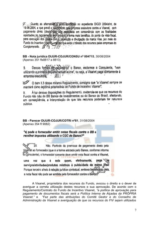 BB - Nota jurídica DIJUR-COJUR/CONSU nº 004715, 30/08/2004
(Apenso 351 fls8817 a 8813)




BB - Parecer DIJUR-COJUR/COTRI nº81, 31/08/2004
(Apenso 354 fl 9082)




       A Visanet, proprietária dos recursos do Fundo, avocou o direito e o dever de
averiguar a correta utilização destes recursos e sua aprovação. De acordo com o
Regulamento/Contrato do Fundo de Incentivo Visanet, “a política de aprovação para
pagamento de documentos fiscais será a Política Interna de Alçadas da PRÓPRIA
Visanet.” e “Faz parte das atribuições do Comitê Gestor e do Conselho de
Administração da Visanet a averiguação de que os recursos do FIV sejam utilizados


                                                                                 7
 