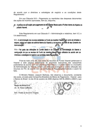 de acordo com a diretrizes e estratégias de negócio e as condições deste
Regulamento.”

      Em sua Cláusula IV.6 – Pagamento ou reembolso das despesas decorrentes
das ações de incentivo aprovadas, item (b), dispunha,




       Este Regulamento em sua Cláusula V – Administração e relatórios, item V.3, e
V.4 determinava,




        Frize-se mais uma vez, que como os recursos do Fundo Visanet pertenciam à
Visanet e esta pagava diretamente às empresas executoras das campanhas
publicitárias de acordo com sua própria política interna; o Comitê Gestor e o Conselho
de Administração da Visanet, tinham por atribuição averiguar a correta utilização dos
recursos do FIV, de acordo com as condições do Regulamento/Contrato e assim foi
feito.

       O Ministro Relator, Joaquim Barbosa, não observou o documento, constante
dos autos, enviado pela Companhia Brasileira de Meios de Pagamento - Visanet - para
o Banco do Brasil no dia 30 de outubro de 2006 (Apenso 425 fls 28940 e 28941), que
diz:




                                                                                    8
 
