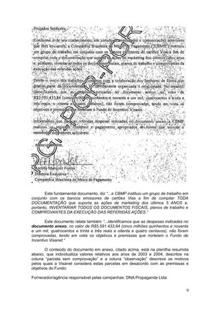 Este fundamental documento, diz “...a CBMP instituiu um grupo de trabalho em
conjunto com os bancos emissores de cartões Visa a fim de compilar TODA
DOCUMENTAÇÃO que suporta as ações de marketing dos últimos 5 ANOS e,
portanto, INVENTARIAR TODOS OS DOCUMENTOS FISCAIS, planos de trabalho e
COMPROVANTES DA EXECUÇÃO DAS REFERIDAS AÇÕES.”

        Este documento relata também “...identificamos que as despesas indicadas no
documento anexo, no valor de R$5.591.433,84 (cinco milhões quinhentos e noventa
e um mil, quatrocentos e trinta e três reais e oitenta e quatro centavos), não foram
comprovadas, tendo em vista os objetivos e premissas que norteiam o Fundo de
Incentivo Visanet.”

        O conteúdo do documento em anexo, citado acima, está na planilha resumida
abaixo, que individualiza valores relativos aos anos de 2003 e 2004, descritos na
coluna “parcela sem comprovação” e a coluna “observação” descreve os motivos
pelos quais a Visanet considera estas parcelas em desacordo com as premissas e
objetivos do Fundo:

Fornecedor/agência responsável pelas campanhas: DNA Propaganda Ltda


                                                                                   9
 