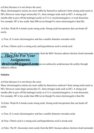 a) False (because it is not always the case).
Many electronegative anions are more stable by themselves andwon't form strong acids (such as
HF). However some larger anions,like Cl-, form stronger acids such as HCl. A strong acid
mustbe able to give off the hydrogen easily so if A is veryelectronegative, it wont dissociate.
For example, HF is less acidic than HBr (even though Fis more electronegative than Br)
b) False. Weak H-A bonds create strong acids. Strong acids haveprotons that can break off
easily.
c) True. (F is more electronegative and has a smaller diameter soweaker acid)
d) True. Chloric acid is a strong acid, and hypochlorous acid is aweak acid.
e) False. The H+ dissociates more easily from the BrO- because adense electron cloud surrounds
the O-H bond.
f) False. More electronegative substitutions on carboxylic acidsincrease the acidity through
inductive effects.
Solution
a) False (because it is not always the case).
Many electronegative anions are more stable by themselves andwon't form strong acids (such as
HF). However some larger anions,like Cl-, form stronger acids such as HCl. A strong acid
mustbe able to give off the hydrogen easily so if A is veryelectronegative, it wont dissociate.
For example, HF is less acidic than HBr (even though Fis more electronegative than Br)
b) False. Weak H-A bonds create strong acids. Strong acids haveprotons that can break off
easily.
c) True. (F is more electronegative and has a smaller diameter soweaker acid)
d) True. Chloric acid is a strong acid, and hypochlorous acid is aweak acid.
e) False. The H+ dissociates more easily from the BrO- because adense electron cloud surrounds
 